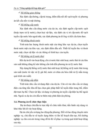 Dự án “Nông nghiệp kết hợp điện gió”
61
 Hệ thống giao thông
Xác định cấp đường, cấp tải trọng, điểm đấu nối để vạch tuyến và phương
án kết cấu nền và mặt đường.
 Hệ thống cấp nước
Xác định nhu cầu dùng nước của dự án, xác định nguồn cấp nước sạch
(hoặc trạm xử lý nước), chọn loại vật liệu, xác định các vị trí cấp nước để vạch
tuyến cấp nước bên ngoài nhà, xác định phương án đi ống và kết cấu kèm theo.
 Hệ thống thoát nước
Tính toán lưu lượng thoát nước mặt của từng khu vực dự án, chọn tuyến
thoát nước mặt của khu vực, xác định điểm đấu nối. Thiết kế tuyến thu và thoát
nước mặt, chọn vật liệu và các thông số hình học của tuyến.
 Hệ thống xử lý nước thải
Khi dự án đi vào hoạt động, chỉ có nước thải sinh hoạt, nước thải từ các khu
sản xuất không đáng kể nên không cần tính đến phương án xử lý nước thải.
Xây dựng hệ thống xử lý nước thải sinh hoạt, hệ thống xử lý nước thải trong
sản xuất (nước từ việc xử lý giá thể, nước có chứa các hóa chất xử lý mẫu trong
quá trình sản xuất).
 Hệ thống cấp điện
Tính toán nhu cầu sử dụng điện của dự án. Căn cứ vào nhu cầu sử dụng
điện của từng tiểu khu để lựa chọn giải pháp thiết kế tuyến điện trung thế, điểm
đặt trạm hạ thế. Chọn vật liệu sử dụng và phương án tuyến cấp điện hạ thế ngoài
nhà. Ngoài ra dự án còn đầu tư thêm máy phát điện dự phòng.
1.6. Phương án tổ chức thực hiện
Dự án được chủ đầu tư trực tiếp tổ chức triển khai, tiến hành xây dựng và
khai thác khi đi vào hoạt động.
Dự án chủ yếu sửdụng lao động địa phương. Đốivới lao động chuyên môn
nghiệp vụ, chủ đầu tư sẽ tuyển dụng thêm và lên kế hoạch đào tạo, bồi dưỡng
nghiệp vụ cho con em trong vùng để từ đó về phục vụ trong quá trình hoạt động
sau này.
 