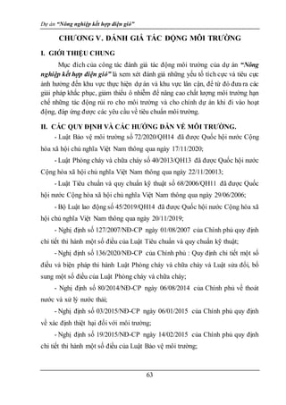 Dự án “Nông nghiệp kết hợp điện gió”
63
CHƯƠNG V. ĐÁNH GIÁ TÁC ĐỘNG MÔI TRƯỜNG
I. GIỚI THIỆU CHUNG
Mục đích của công tác đánh giá tác động môi trường của dự án “Nông
nghiệp kết hợp điện gió” là xem xét đánh giá những yếu tố tích cực và tiêu cực
ảnh hưởng đến khu vực thực hiện dự án và khu vực lân cận, để từ đó đưa ra các
giải pháp khắc phục, giảm thiểu ô nhiễm để nâng cao chất lượng môi trường hạn
chế những tác động rủi ro cho môi trường và cho chính dự án khi đi vào hoạt
động, đáp ứng được các yêu cầu về tiêu chuẩn môi trường.
II. CÁC QUY ĐỊNH VÀ CÁC HƯỚNG DẪN VỀ MÔI TRƯỜNG.
- Luật Bảo vệ môi trường số 72/2020/QH14 đã được Quốc hội nước Cộng
hòa xã hội chủ nghĩa Việt Nam thông qua ngày 17/11/2020;
- Luật Phòng cháy và chữa cháy số 40/2013/QH13 đã được Quốc hội nước
Cộng hòa xã hội chủ nghĩa Việt Nam thông qua ngày 22/11/20013;
- Luật Tiêu chuẩn và quy chuẩn kỹ thuật số 68/2006/QH11 đã được Quốc
hội nước Cộng hòa xã hội chủ nghĩa Việt Nam thông qua ngày 29/06/2006;
- Bộ Luật lao động số 45/2019/QH14 đã được Quốc hội nước Cộng hòa xã
hội chủ nghĩa Việt Nam thông qua ngày 20/11/2019;
- Nghị định số 127/2007/NĐ-CP ngày 01/08/2007 của Chính phủ quy định
chi tiết thi hành một số điều của Luật Tiêu chuẩn và quy chuẩn kỹ thuật;
- Nghị định số 136/2020/NĐ-CP của Chính phủ : Quy định chi tiết một số
điều và biện pháp thi hành Luật Phòng cháy và chữa cháy và Luật sửa đổi, bổ
sung một số điều của Luật Phòng cháy và chữa cháy;
- Nghị định số 80/2014/NĐ-CP ngày 06/08/2014 của Chính phủ về thoát
nước và xử lý nước thải;
- Nghị định số 03/2015/NĐ-CP ngày 06/01/2015 của Chính phủ quy định
về xác định thiệt hại đối với môi trường;
- Nghị định số 19/2015/NĐ-CP ngày 14/02/2015 của Chính phủ quy định
chi tiết thi hành một số điều của Luật Bảo vệ môi trường;
 