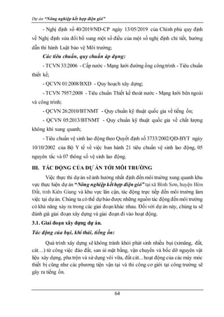 Dự án “Nông nghiệp kết hợp điện gió”
64
- Nghị định số 40/2019/NĐ-CP ngày 13/05/2019 của Chính phủ quy định
về Nghị định sửa đổi bổ sung một số điều của một số nghị định chi tiết, hướng
dẫn thi hành Luật bảo vệ Môi trường;
Các tiêu chuẩn, quy chuẩn áp dụng:
- TCVN 33:2006 - Cấp nước - Mạng lưới đường ống côngtrình - Tiêu chuẩn
thiết kế;
- QCVN 01:2008/BXD - Quy hoạch xây dựng;
- TCVN 7957:2008 - Tiêu chuẩn Thiết kế thoát nước - Mạng lưới bên ngoài
và công trình;
- QCVN 26:2010/BTNMT - Quy chuẩn kỹ thuật quốc gia về tiếng ồn;
- QCVN 05:2013/BTNMT - Quy chuẩn kỹ thuật quốc gia về chất lượng
không khí xung quanh;
- Tiêu chuẩn vệ sinh lao động theo Quyết định số 3733/2002/QĐ-BYT ngày
10/10/2002 của Bộ Y tế về việc ban hành 21 tiêu chuẩn vệ sinh lao động, 05
nguyên tắc và 07 thông số vệ sinh lao động.
III. TÁC ĐỘNG CỦA DỰ ÁN TỚI MÔI TRƯỜNG
Việc thực thi dựán sẽảnh hưởng nhất định đến môi truờng xung quanh khu
vực thực hiện dự án “Nông nghiệp kếthợp điện gió” tạixã Bình Sơn, huyện Hòn
Đất, tỉnh Kiên Giang và khu vực lân cận, tác động trực tiếp đến môi trường làm
việc tại dựán. Chúng ta có thể dựbáo được những nguồn tác độngđến môi trường
có khả năng xảy ra trong các giai đoạn khác nhau. Đối với dự án này, chúng ta sẽ
đánh giá giai đoạn xây dựng và giai đoạn đi vào hoạt động.
3.1. Giai đoạn xây dựng dự án.
Tác động của bụi, khí thải, tiếng ồn:
Quá trình xây dựng sẽ không tránh khỏi phát sinh nhiều bụi (ximăng, đất,
cát…) từ công việc đào đất, san ủi mặt bằng, vận chuyển và bốc dỡ nguyên vật
liệu xây dựng, pha trộn và sử dụng vôi vữa, đất cát... hoạt động của các máy móc
thiết bị cũng như các phương tiện vận tại và thi công cơ giới tại công trường sẽ
gây ra tiếng ồn.
 