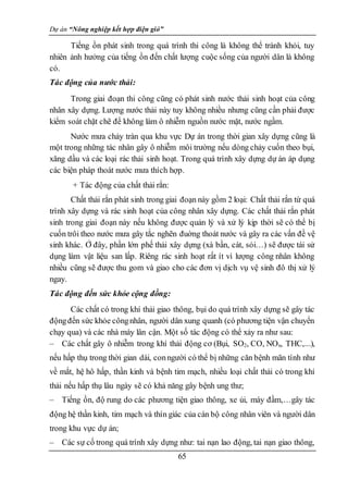 Dự án “Nông nghiệp kết hợp điện gió”
65
Tiếng ồn phát sinh trong quá trình thi công là không thể tránh khỏi, tuy
nhiên ảnh hưởng của tiếng ồn đến chất lượng cuộc sống của người dân là không
có.
Tác động của nước thải:
Trong giai đoạn thi công cũng có phát sinh nước thải sinh hoạt của công
nhân xây dựng. Lượng nước thải này tuy không nhiều nhưng cũng cần phải được
kiểm soát chặt chẽ để không làm ô nhiễm nguồn nước mặt, nước ngầm.
Nước mưa chảy tràn qua khu vực Dự án trong thời gian xây dựng cũng là
một trong những tác nhân gây ô nhiễm môi trường nếu dòng chảy cuốn theo bụi,
xăng dầu và các loại rác thải sinh hoạt. Trong quá trình xây dựng dự án áp dụng
các biện pháp thoát nước mưa thích hợp.
+ Tác động của chất thải rắn:
Chất thải rắn phát sinh trong giai đoạn này gồm 2 loại: Chất thải rắn từ quá
trình xây dựng và rác sinh hoạt của công nhân xây dựng. Các chất thải rắn phát
sinh trong giai đoạn này nếu không được quản lý và xử lý kịp thời sẽ có thể bị
cuốn trôi theo nước mưa gây tắc nghẽn đuờng thoát nước và gây ra các vấn đề vệ
sinh khác. Ở đây, phần lớn phế thải xây dựng (xà bần, cát, sỏi…) sẽ được tái sử
dụng làm vật liệu san lấp. Riêng rác sinh hoạt rất ít vì lượng công nhân không
nhiều cũng sẽ được thu gom và giao cho các đơn vị dịch vụ vệ sinh đô thị xử lý
ngay.
Tác động đến sức khỏe cộng đồng:
Các chất có trong khí thải giao thông, bụi do quá trình xây dựng sẽ gây tác
độngđến sức khỏe côngnhân, người dân xung quanh (có phương tiện vận chuyển
chạy qua) và các nhà máy lân cận. Một số tác động có thể xảy ra như sau:
– Các chất gây ô nhiễm trong khí thải động cơ (Bụi, SO2, CO, NOx, THC,...),
nếu hấp thụ trong thời gian dài, conngười có thể bị những căn bệnh mãn tính như
về mắt, hệ hô hấp, thần kinh và bệnh tim mạch, nhiều loại chất thải có trong khí
thải nếu hấp thụ lâu ngày sẽ có khả năng gây bệnh ung thư;
– Tiếng ồn, độ rung do các phương tiện giao thông, xe ủi, máy đầm,…gây tác
động hệ thần kinh, tim mạch và thín giác của cán bộ công nhân viên và người dân
trong khu vực dự án;
– Các sự cố trong quá trình xây dựng như: tai nạn lao động, tai nạn giao thông,
 