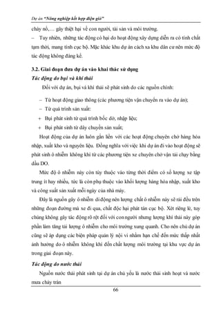 Dự án “Nông nghiệp kết hợp điện gió”
66
cháy nổ,… gây thiệt hại về con người, tài sản và môi trường.
– Tuy nhiên, những tác động có hại do hoạt động xây dựng diễn ra có tính chất
tạm thời, mang tính cục bộ. Mặc khác khu dự án cách xa khu dân cư nên mức độ
tác động không đáng kể.
3.2. Giai đoạn đưa dự án vào khai thác sử dụng
Tác động do bụi và khí thải
Đối với dự án, bụi và khí thải sẽ phát sinh do các nguồn chính:
– Từ hoạt động giao thông (các phương tiện vận chuyển ra vào dự án);
– Từ quá trình sản xuất:
 Bụi phát sinh từ quá trình bốc dở, nhập liệu;
 Bụi phát sinh từ dây chuyền sản xuất;
Hoạt động của dự án luôn gắn liền với các hoạt động chuyên chở hàng hóa
nhập, xuất kho và nguyên liệu. Đồng nghĩa với việc khi dự án đi vào hoạt động sẽ
phát sinh ô nhiễm không khí từ các phương tiện xe chuyên chở vận tải chạy bằng
dầu DO.
Mức độ ô nhiễm này còn tùy thuộc vào từng thời điểm có số lượng xe tập
trung ít hay nhiều, tức là còn phụ thuộc vào khối lượng hàng hóa nhập, xuất kho
và công suất sản xuất mỗi ngày của nhà máy.
Đây là nguồn gây ô nhiễm diđộng nên lượng chất ô nhiễm này sẽ rải đều trên
những đoạn đường mà xe đi qua, chất độc hại phát tán cục bộ. Xét riêng lẻ, tuy
chúng không gây tác động rõ rệt đối với conngười nhưng lượng khí thải này góp
phần làm tăng tải lượng ô nhiễm cho môi trường xung quanh. Cho nên chủ dự án
cũng sẽ áp dụng các biện pháp quản lý nội vi nhằm hạn chế đến mức thấp nhất
ảnh hưởng do ô nhiễm không khí đến chất lượng môi trường tại khu vực dự án
trong giai đoạn này.
Tác động do nước thải
Nguồn nước thải phát sinh tại dự án chủ yếu là nước thải sinh hoạt và nước
mưa chảy tràn
 