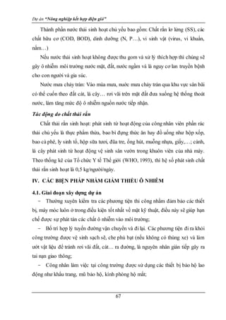Dự án “Nông nghiệp kết hợp điện gió”
67
Thành phần nước thải sinh hoạt chủ yếu bao gồm: Chất rắn lơ lửng (SS), các
chất hữu cơ (COD, BOD), dinh dưỡng (N, P…), vi sinh vật (virus, vi khuẩn,
nấm…)
Nếu nước thải sinh hoạt không được thu gom và xử lý thích hợp thì chúng sẽ
gây ô nhiễm môi trường nước mặt, đất, nước ngầm và là nguy cơ lan truyền bệnh
cho con người và gia súc.
Nước mưa chảy tràn: Vào mùa mưa, nuớc mưa chảy tràn qua khu vực sân bãi
có thể cuốn theo đất cát, lá cây… rơi vãi trên mặt đất đưa xuống hệ thống thoát
nước, làm tăng mức độ ô nhiễm nguồn nước tiếp nhận.
Tác động do chất thải rắn
Chất thải rắn sinh hoạt: phát sinh từ hoạt động của công nhân viên phần rác
thải chủ yếu là thực phẩm thừa, bao bì đựng thức ăn hay đồ uống như hộp xốp,
bao cà phê, ly sinh tố, hộp sữa tươi, đũa tre, ống hút, muỗng nhựa, giấy,…; cành,
lá cây phát sinh từ hoạt động vệ sinh sân vườn trong khuôn viên của nhà máy.
Theo thống kê của Tổ chức Y tế Thế giới (WHO, 1993), thì hệ số phát sinh chất
thải rắn sinh hoạt là 0,5 kg/người/ngày.
IV. CÁC BIỆN PHÁP NHẰM GIẢM THIỂU Ô NHIỄM
4.1. Giai đoạn xây dựng dự án
- Thường xuyên kiểm tra các phương tiện thi công nhằm đảm bảo các thiết
bị, máy móc luôn ở trong điều kiện tốt nhất về mặt kỹ thuật, điều này sẽ giúp hạn
chế được sự phát tán các chất ô nhiễm vào môi trường;
- Bố trí hợp lý tuyến đường vận chuyển và đi lại. Các phương tiện đi ra khỏi
công trường được vệ sinh sạch sẽ, che phủ bạt (nếu không có thùng xe) và làm
ướt vật liệu để tránh rơi vãi đất, cát… ra đường, là nguyên nhân gián tiếp gây ra
tai nạn giao thông;
- Công nhân làm việc tại công trường được sử dụng các thiết bị bảo hộ lao
động như khẩu trang, mũ bảo hộ, kính phòng hộ mắt;
 
