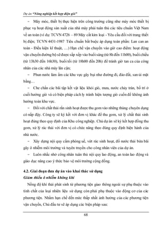 Dự án “Nông nghiệp kết hợp điện gió”
68
- Máy móc, thiết bị thực hiện trên công trường cũng như máy móc thiết bị
phục vụ hoạt động sản xuất của nhà máy phải tuân thủ các tiêu chuẩn Việt Nam
về an toàn (ví dụ: TCVN 4726 – 89 Máy cắt kim loại - Yêu cầu đốivới trang thiết
bị điện; TCVN 4431-1987 Tiêu chuẩn bắt buộc áp dụng toàn phần: Lan can an
toàn - Điều kiện kĩ thuật, …) Hạn chế vận chuyển vào giờ cao điểm: hoạt động
vận chuyển đường bộ sẽđược sắp xếp vào buổisáng (từ 8h đến 11h00), buổichiều
(từ 13h30 đến 16h30), buổi tối (từ 18h00 đến 20h) để tránh giờ tan ca của công
nhân của các nhà máy lân cận;
- Phun nước làm ẩm các khu vực gây bụi như đường đi, đào đất, san ủi mặt
bằng…
- Che chắn các bãi tập kết vật liệu khỏi gió, mưa, nước chảy tràn, bố trí ở
cuối hướng gió và có biện pháp cách ly tránh hiện tượng gió cuốn để không ảnh
hưởng toàn khu vực.
- Đốivới chất thải rắn sinh hoạt được thu gom vào những thùng chuyên dụng
có nắp đậy. Công ty sẽ ký kết với đơn vị khác để thu gom, xử lý chất thải sinh
hoạt đúng theo quy định của Khu công nghiệp. Chủ dự án sẽ ký kết hợp đồng thu
gom, xử lý rác thải với đơn vị có chức năng theo đúng quy định hiện hành của
nhà nước.
- Xây dựng nội quy cấm phóng uế, vứt rác sinh hoạt, đổ nước thải bừa bãi
gây ô nhiễm môi trường và tuyên truyền cho công nhân viên của dự án.
- Luôn nhắc nhở công nhân tuân thủ nội quy lao động, an toàn lao động và
giáo dục nâng cao ý thức bảo vệ môi trường cộng đồng.
4.2. Giai đoạn đưa dự án vào khai thác sử dụng
Giảm thiểu ô nhiễm không khí
Nồng độ khí thải phát sinh từ phương tiện giao thông ngoài sự phụ thuộc vào
tính chất của loại nhiên liệu sử dụng còn phải phụ thuộc vào động cơ của các
phương tiện. Nhằm hạn chế đến mức thấp nhất ảnh hưởng của các phương tiện
vận chuyển, Chủ đầu tư sẽ áp dụng các biện pháp sau:
 