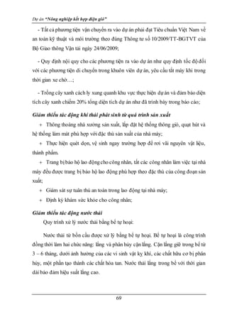 Dự án “Nông nghiệp kết hợp điện gió”
69
- Tất cả phương tiện vận chuyển ra vào dự án phải đạt Tiêu chuẩn Việt Nam về
an toàn kỹ thuật và môi trường theo đúng Thông tư số 10/2009/TT-BGTVT của
Bộ Giao thông Vận tải ngày 24/06/2009;
- Quy định nội quy cho các phương tiện ra vào dự án như quy định tốc độ đối
với các phương tiện di chuyển trong khuôn viên dự án, yêu cầu tắt máy khi trong
thời gian xe chờ…;
- Trồng cây xanh cách ly xung quanh khu vực thực hiện dựán và đảm bảo diện
tích cây xanh chiếm 20% tổng diện tích dự án như đã trình bày trong báo cáo;
Giảm thiểu tác động khí thải phát sinh từ quá trình sản xuất
 Thông thoáng nhà xưởng sản xuất, lắp đặt hệ thống thông gió, quạt hút và
hệ thống làm mát phù hợp với đặc thù sản xuất của nhà máy;
 Thực hiện quét dọn, vệ sinh ngay trường hợp để rơi vãi nguyên vật liệu,
thành phẩm.
 Trang bịbảo hộ lao độngcho công nhân, tất các công nhân làm việc tại nhà
máy đều được trang bị bảo hộ lao động phù hợp theo đặc thù của công đoạn sản
xuất;
 Giám sát sự tuân thủ an toàn trong lao động tại nhà máy;
 Định kỳ khám sức khỏe cho công nhân;
Giảm thiểu tác động nước thải
Quy trình xử lý nước thải bằng bể tự hoại:
Nước thải từ bồn cầu được xử lý bằng bể tự hoại. Bể tự hoại là công trình
đồng thời làm hai chức năng: lắng và phân hủy cặn lắng. Cặn lắng giữ trong bể từ
3 – 6 tháng, dưới ảnh hưởng của các vi sinh vật kỵ khí, các chất hữu cơ bị phân
hủy, một phần tạo thành các chất hòa tan. Nước thải lắng trong bể với thời gian
dài bảo đảm hiệu suất lắng cao.
 