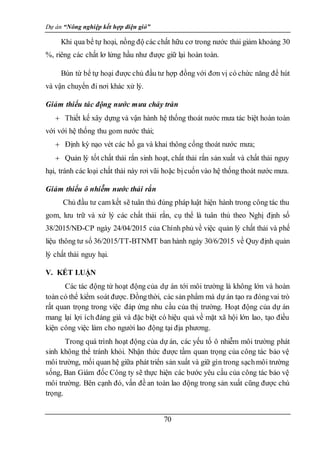 Dự án “Nông nghiệp kết hợp điện gió”
70
Khi qua bể tự hoại, nồng độ các chất hữu cơ trong nước thải giảm khoảng 30
%, riêng các chất lơ lửng hầu như được giữ lại hoàn toàn.
Bùn từ bể tự hoại được chủ đầu tư hợp đồng với đơn vị có chức năng để hút
và vận chuyển đi nơi khác xử lý.
Giảm thiểu tác động nước mưa chảy tràn
 Thiết kế xây dựng và vận hành hệ thống thoát nước mưa tác biệt hoàn toàn
với với hệ thống thu gom nước thải;
 Định kỳ nạo vét các hố ga và khai thông cống thoát nước mưa;
 Quản lý tốt chất thải rắn sinh hoạt, chất thải rắn sản xuất và chất thải nguy
hại, tránh các loại chất thải này rơi vãi hoặc bịcuốn vào hệ thống thoát nước mưa.
Giảm thiểu ô nhiễm nước thải rắn
Chủ đầu tư cam kết sẽ tuân thủ đúng pháp luật hiện hành trong công tác thu
gom, lưu trữ và xử lý các chất thải rắn, cụ thể là tuân thủ theo Nghị định số
38/2015/NĐ-CP ngày 24/04/2015 của Chính phủ về việc quản lý chất thải và phế
liệu thông tư số 36/2015/TT-BTNMT ban hành ngày 30/6/2015 về Quy định quản
lý chất thải nguy hại.
V. KẾT LUẬN
Các tác động từ hoạt động của dự án tới môi trường là không lớn và hoàn
toàn có thể kiểm soát được. Đồngthời, các sản phẩm mà dự án tạo ra đóngvai trò
rất quan trọng trong việc đáp ứng nhu cầu của thị trường. Hoạt động của dự án
mang lại lợi ích đáng giá và đặc biệt có hiệu quả về mặt xã hội lớn lao, tạo điều
kiện công việc làm cho người lao động tại địa phương.
Trong quá trình hoạt động của dự án, các yếu tố ô nhiễm môi trường phát
sinh không thể tránh khỏi. Nhận thức được tầm quan trọng của công tác bảo vệ
môi trường, mối quan hệ giữa phát triển sản xuất và giữ gìn trong sạchmôi trường
sống, Ban Giám đốc Công ty sẽ thực hiện các bước yêu cầu của công tác bảo vệ
môi trường. Bên cạnh đó, vấn đề an toàn lao động trong sản xuất cũng được chú
trọng.
 