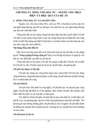 Dự án “Nông nghiệp kết hợp điện gió”
71
CHƯƠNG VI. TỔNG VỐN ĐẦU TƯ – NGUỒN VỐN THỰC
HIỆN VÀ HIỆU QUẢ CỦA DỰ ÁN
I. TỔNG VỐN ĐẦU TƯ VÀ NGUỒN VỐN.
Nguồn vốn: vốn chủ sở hữu 30%, vốn vay 70%. Chủ đầu tư sẽ thu xếp với
các ngân hàng thương mại để vay dài hạn. Lãi suất cho vay các ngân hàng thương
mại theo lãi suất hiện hành.
Tổng mức đầu tư xây dựng công trình được lập dựa theo quyết định về Suất
vốn đầu tư xây dựng công trình và giá xây dựng tổng hợp bộ phận kết cấu công
trình của Bộ Xây dựng; giá thiết bị dựatrên cơ sở tham khảo các bản chào giá của
các nhà cung cấp vật tư thiết bị.
Nội dung tổng mức đầu tư
Mục đích của tổng mức đầu tư là tính toán toàn bộ chi phí đầu tư xây dựng
dự án “Nông nghiệp kếthợp điện gió” làm cơ sở để lập kế hoạch và quản lý vốn
đầu tư, xác định hiệu quả đầu tư của dự án.
Tổng mức đầu tư bao gồm: Chi phí xây dựng và lắp đặt, Chi phí vật tư thiết
bị; Chi phí tư vấn, Chi phí quản lý dự án & chi phí khác, dự phòng phí.
Chi phí xây dựng và lắp đặt
Chi phí xây dựng các công trình, hạng mục công trình; Chi phí xây dựng
côngtrình tạm, côngtrình phụtrợ phục vụ thi công;chiphí nhà tạm tại hiện trường
để ở và điều hành thi công.
Chi phí thiết bị
Chi phí mua sắm thiết bị công nghệ; chi phí đào tạo và chuyển giao công
nghệ; chi phí lắp đặt thiết bị và thí nghiệm, hiệu chỉnh; chi phí vận chuyển, bảo
hiểm thiết bị; thuế và các loại phí có liên quan.
Các thiết bị chính, để giảm chi phí đầu tư mua sắm thiết bị và tiết kiệm chi
phí lãi vay, các phương tiện vận tải có thể chọnphương án thuê khi cần thiết. Với
phương án này không những giảm chi phí đầu tư mà còn giảm chi phí điều hành
hệ thống vận chuyển như chi phí quản lý và lương lái xe, chi phí bảo trì bảo dưỡng
và sửa chữa…
Chi phí quản lý dự án
 
