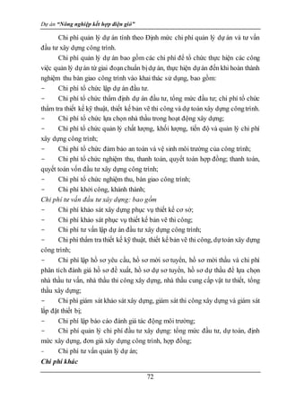 Dự án “Nông nghiệp kết hợp điện gió”
72
Chi phí quản lý dự án tính theo Định mức chi phí quản lý dự án và tư vấn
đầu tư xây dựng công trình.
Chi phí quản lý dự án bao gồm các chi phí để tổ chức thực hiện các công
việc quản lý dựán từ giai đoạnchuẩn bịdự án, thực hiện dựán đến khi hoàn thành
nghiệm thu bàn giao công trình vào khai thác sử dụng, bao gồm:
- Chi phí tổ chức lập dự án đầu tư.
- Chi phí tổ chức thẩm định dự án đầu tư, tổng mức đầu tư; chi phí tổ chức
thẩm tra thiết kế kỹ thuật, thiết kế bản vẽ thi công và dự toán xây dựng côngtrình.
- Chi phí tổ chức lựa chọn nhà thầu trong hoạt động xây dựng;
- Chi phí tổ chức quản lý chất lượng, khối lượng, tiến độ và quản lý chi phí
xây dựng công trình;
- Chi phí tổ chức đảm bảo an toàn và vệ sinh môi trường của công trình;
- Chi phí tổ chức nghiệm thu, thanh toán, quyết toán hợp đồng; thanh toán,
quyết toán vốn đầu tư xây dựng công trình;
- Chi phí tổ chức nghiệm thu, bàn giao công trình;
- Chi phí khởi công, khánh thành;
Chi phí tư vấn đầu tư xây dựng: bao gồm
- Chi phí khảo sát xây dựng phục vụ thiết kế cơ sở;
- Chi phí khảo sát phục vụ thiết kế bản vẽ thi công;
- Chi phí tư vấn lập dự án đầu tư xây dựng công trình;
- Chi phí thẩm tra thiết kế kỹ thuật, thiết kế bản vẽ thi công, dựtoán xây dựng
công trình;
- Chi phí lập hồ sơ yêu cầu, hồ sơ mời sơ tuyển, hồ sơ mời thầu và chi phí
phân tích đánh giá hồ sơ đề xuất, hồ sơ dự sơ tuyển, hồ sơ dự thầu để lựa chọn
nhà thầu tư vấn, nhà thầu thi công xây dựng, nhà thầu cung cấp vật tư thiết, tổng
thầu xây dựng;
- Chi phí giám sát khảo sát xây dựng, giám sát thi công xây dựng và giám sát
lắp đặt thiết bị;
- Chi phí lập báo cáo đánh giá tác động môi trường;
- Chi phí quản lý chi phí đầu tư xây dựng: tổng mức đầu tư, dự toán, định
mức xây dựng, đơn giá xây dựng công trình, hợp đồng;
- Chi phí tư vấn quản lý dự án;
Chi phí khác
 