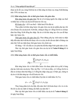 Dự án “Nông nghiệp kết hợp điện gió”
75
được nợ là rất cao, trung bình dự án có khả năng trả được nợ, trung bình khoảng
trên 178% trả được nợ.
2.5.2. Khả năng hoàn vốn và thời gian hoàn vốn giản đơn.
Khả năng hoàn vốn giản đơn: Dự án sẽ sử dụng nguồn thu nhập sau thuế
và khấu hao cơ bản của dự án để hoàn trả vốn vay.
KN hoàn vốn = (LN sau thuế + khấu hao)/Vốn đầu tư.
Theo phân tích khả năng hoàn vốn giản đơn của dự án (phần phụ lục) thì
chỉ số hoàn vốn của dự án là 10,46 lần, chứng tỏ rằng cứ1 đồngvốn bỏ ra sẽđược
đảm bảo bằng 10,46 đồng thu nhập. Dự án có đủ khả năng tạo vốn cao để thực
hiện việc hoàn vốn.
Thời gian hoàn vốn giản đơn (T): Theo (Bảng phụ lục tính toán) ta nhận
thấy đến năm thứ 6 đã thu hồi được vốn và có dư, do đó cầnxác định số tháng của
năm thứ 5 để xác định được thời gian hoàn vốn chính xác.
Số tháng = Số vốn đầu tư còn phải thu hồi/thu nhập bình quân năm có dư.
Như vậy thời gian hoàn vốn giản đơn của dự án là 5 năm 8 tháng kể từ
ngày hoạt động.
2.5.3. Khả năng hoàn vốn và thời gian hoàn vốn có chiết khấu.
Khả năng hoàn vốn và thời điểm hoàn vốn được phân tích cụ thể ở bảng
phụ lục tính toán của dự án. Như vậy PIp = 2,13 cho ta thấy, cứ 1 đồng vốn bỏ ra
đầu tư sẽ được đảm bảo bằng 2,13 đồng thu nhập cùng quy về hiện giá, chứng tỏ
dự án có đủ khả năng tạo vốn để hoàn trả vốn.
Thời gian hoàn vốn có chiết khấu (Tp) (hệ số chiết khấu 10,1%).
Theo bảng phân tích cho thấy đến năm thứ 8 đã hoàn được vốn và có dư.
Do đó ta cần xác định số tháng cần thiết của năm thứ 7.
Như vậy thời gian hoàn vốn có chiết khấu của dự án là 7 năm 6 tháng kể
từ ngày hoạt động.






Tp
t
t
Tp
i
F
P
CFt
P
O
1
)
%,
,
/
(
P
t
i
F
P
CFt
PIp
n
t
t



 1
)
%,
,
/
(
 