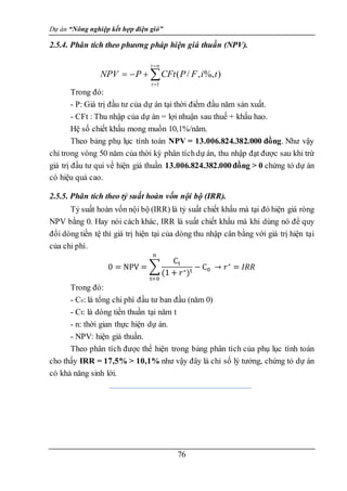 Dự án “Nông nghiệp kết hợp điện gió”
76
2.5.4. Phân tích theo phương pháp hiện giá thuần (NPV).
Trong đó:
- P: Giá trị đầu tư của dự án tại thời điểm đầu năm sản xuất.
- CFt : Thu nhập của dự án = lợi nhuận sau thuế + khấu hao.
Hệ số chiết khấu mong muốn 10,1%/năm.
Theo bảng phụ lục tính toán NPV = 13.006.824.382.000 đồng. Như vậy
chỉ trong vòng 50 năm của thời kỳ phân tíchdự án, thu nhập đạt được sau khi trừ
giá trị đầu tư qui về hiện giá thuần 13.006.824.382.000đồng > 0 chứng tỏ dự án
có hiệu quả cao.
2.5.5. Phân tích theo tỷ suất hoàn vốn nội bộ (IRR).
Tỷ suất hoàn vốn nội bộ (IRR) là tỷ suất chiết khấu mà tại đó hiện giá ròng
NPV bằng 0. Hay nói cách khác, IRR là suất chiết khấu mà khi dùng nó để quy
đổi dòng tiền tệ thì giá trị hiện tại của dòng thu nhập cân bằng với giá trị hiện tại
của chi phí.
0 = NPV = ∑
Ct
(1 + 𝑟∗)t
− C0
n
t=0
→ 𝑟∗
= 𝐼𝑅𝑅
Trong đó:
- C0: là tổng chi phí đầu tư ban đầu (năm 0)
- Ct: là dòng tiền thuần tại năm t
- n: thời gian thực hiện dự án.
- NPV: hiện giá thuần.
Theo phân tích được thể hiện trong bảng phân tích của phụ lục tính toán
cho thấy IRR = 17,5% > 10,1% như vậy đây là chỉ số lý tưởng, chứng tỏ dự án
có khả năng sinh lời.






n
t
t
t
i
F
P
CFt
P
NPV
1
)
%,
,
/
(
 
