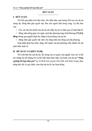 Dự án “Nông nghiệp kết hợp điện gió”
77
KẾT LUẬN
I. KẾT LUẬN.
Với kết quả phân tích như trên, cho thấy hiệu quả tương đối cao của dự án
mang lại, đồng thời giải quyết việc làm cho người dân trong vùng. Cụ thể như
sau:
+ Các chỉ tiêu tài chính của dự án cho thấy dự án có hiệu quả về mặt kinh tế.
+ Hàng năm đóng góp vào ngân sáchđịa phương trung bình khoảng 273,8 tỷ
đồng thông qua nguồn thuế thu nhập từ hoạt động của dự án.
+ Hàng năm giải quyết việc làm cho hàng trăm lao động của địa phương.
Góp phần phát huy tiềm năng, thế mạnh của địa phương; đẩy nhanh tốc độ
phát triển kinh tế.
II. ĐỀ XUẤT VÀ KIẾN NGHỊ.
Với tính khả thi của dự án, rất mong các cơ quan, ban ngành xem xét và hỗ
trợ chúng tôi để chúng tôi có thể triển khai thực hiện các bước của dự án “Nông
nghiệp kết hợp điện gió” tại xã Bình Sơn, huyện Hòn Đất, tỉnh Kiên Giang theo
đúng tiến độ và quy định, sớm đưa dự án đi vào hoạt động.
 