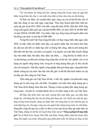 Dự án “Nông nghiệp kết hợp điện gió”
6
Với sản lượng lúa hàng hóa lớn, nhưng nông dân trong vùng lại gặp khó
khăn trong khâu tiêu thụ vì sản xuất chưa thật sự theo nhu cầu của thị trường.
Về lĩnh vực điện, với sựphát triển ngày càng cao của xã hội thì nhu cầu về
điện tiêu dùng và sản xuất ngày càng tăng. Theo Quy hoạch phát triển điện lực
quốc gia giai đoạn2011-2020 (xét triển vọng đến năm 2030), đến năm 2020 tổng
công suất nguồn điện quốc gia cần đạt 60.000 MW, tới năm 2025 là 96.000 MW
và năm 2030 là 130.000 MW. Tuy nhiên, hiện nay tổng côngsuất nguồn điện toàn
hệ thống của nước ta mới đạt 45.000 MW.
Trong bốicảnh Việt Nam đang đốidiện với thực trạng thiếu điện ngay năm
2020 và chắc chắn cho nhiều năm tiếp, các nguồn nhiên liệu hóa thạch như than
đá, dầu mỏ, khí đốt có nhiều hạn chế và không bền vững, nhất là ảnh hưởng lớn
đến biến đổi khí hậu, sức khỏe con người. Các nguồn sản xuất điện truyền thống
này như nhiệt điện, khí điện, thủy điện, hạt nhân, … cũng đã bộc lộ nhiều rủi ro
và ảnh hưởng cao đến môi trường sống cũng như xã hội thì việc nghiên cứu và sử
dụng các nguồn năng lượng mới, trong đó có năng lượng điện gió, là nhu cầu tất
yếu cho tương lai. Gần đây, ngành côngnghiệp điện gió đang ngày càng phát triển
nhanh chóng tại các nước tiên tiến trên thế giới và đã bắt đầu hình thành các dự
án điện gió tiềm năng tại Việt Nam.
Tiềm năng gió của Việt Nam rất lớn, vì thế việc nghiên cứu phát triển năng
lượng gió là một công việc cần thiết. Sự nghiên cứu triển khai năng lượng gió ở
Việt Nam đã đi những bước đầu tiên. Nhưng cơ bản sự phát triển năng lượng gió
trong nước cònnhỏ lẻ, cònkhá khiêm tốn so với tiềm năng to lớn của Việt Nam.
Để thúc đẩy phát triển sản xuất, hướng đến xuất khẩu gạo, tạo điều kiện
thuận lợi, chủ động thu hút các hộ nông dân tham gia vào chuỗi sản xuất lúa gạo,
tăng cường tuyên truyền, nâng cao nhận thức cho nông dân về sản xuất lúa gạo an
toàn đáp ứng yêu cầu ngày càng cao của người tiêu dùng trong nước và xuất khẩu,
đồng thời cũng đề cập các cơ hội và thời cơ cho một dự án điện gió phát triển tại
Việt Nam, chúng tôi đã lên kế hoạch thực hiện dự án “Nông nghiệp kết hợp điện
gió” tại xã Bình Sơn, huyện Hòn Đất, tỉnh Kiên Giang nhằm phát huy được tiềm
năng thế mạnh của mình, đồng thời góp phần phát triển hệ thống hạ tầng xã hội
 