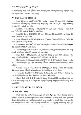 Dự án “Nông nghiệp kết hợp điện gió”
7
và hạ tầng kỹ thuật thiết yếu để đảm bảo phục vụ cho ngành nông nghiệp cũng
như ngành điện của tỉnh Kiên Giang.
IV. CÁC CĂN CỨ PHÁP LÝ
 Luật Xây dựng số 62/2020/QH11 ngày 17 tháng 06 năm 2020 của Quốc
hội sửa đổi, bổ sung một số điều Luật Xây dựng số 50/2014/QH13 ngày 18 tháng
06 năm 2014 của Quốc hội;
 Luật Bảo vệ môitrường số 72/2020/QH14 ngày ngày 17 tháng 11 năm 2020
của Quốc Hội nước CHXHCN Việt Nam;
 Luật Đất đai số 45/2013/QH13 ngày 29 tháng 11 năm 2013 của Quốc Hội
nước CHXHCN Việt Nam;
 Luật Đầu tư số 61/2020/QH14 ngày 17 tháng 06 năm 2020 của Quốc Hội
nước CHXHCN Việt Nam;
 Luật Doanh nghiệp số 59/2020/QH14 ngày 17 tháng 06 năm 2020 của Quốc
Hội nước CHXHCN Việt Nam;
 Văn bản hợp nhất 14/VBHN-VPQH năm 2014 hợp nhất Luật thuế thu nhập
doanh nghiệp do văn phòng quốc hội ban hành;
 Nghị định số 148/2020/NĐ-CP ngày 18 tháng 12 năm 2020 về sửa đổi bổ
sung một số nghị định quy định chi tiết thi hành luật đất đai;
 Hướng dẫn thi hành nghị định số 218/2013/NĐ-CP ngày 26 tháng 12 năm
2013 của chính phủ quy định và hướng dẫn thi hành Luật thuế thu nhập doanh
nghiệp;
 Căn cứ Thông tư số 09/2019/TT-BXD ngày 26 tháng 12 năm 2019 của Bộ
Xây dựng hướng dẫn xác định và quản lý chi phí đầu tư xây dựng;
 Thông Tư 16/2019/TT-BXD ngày 26 tháng 12 năm 2019, về hướng dẫn
xác định chi phí quản lý dự án và tư vấn đầu tư xây dựng;
 Quyết định 65/QĐ-BXD ngày 20 tháng 01 năm 2021 ban hành Suất vốn
đầu tư xây dựng công trình và giá xât dựng tổng hợp bộ phận kết cấu công trình
năm 2020;
V. MỤC TIÊU XÂY DỰNG DỰ ÁN
5.1. Mục tiêu chung
 Phát triển dự án “Nông nghiệp kết hợp điện gió” theo hướng chuyên
nghiệp, hiện đại, tạo ra sản phẩm, dịch vụ chất lượng, có năng suất, hiệu quả kinh
tế cao nhằm nâng cao chất lượng ngành nông nghiệp và ngành điện phục vụ nhu
cầu trong nước và xuất khẩu, đáp ứng nhu cầu thị trường góp phần tăng hiệu quả
 