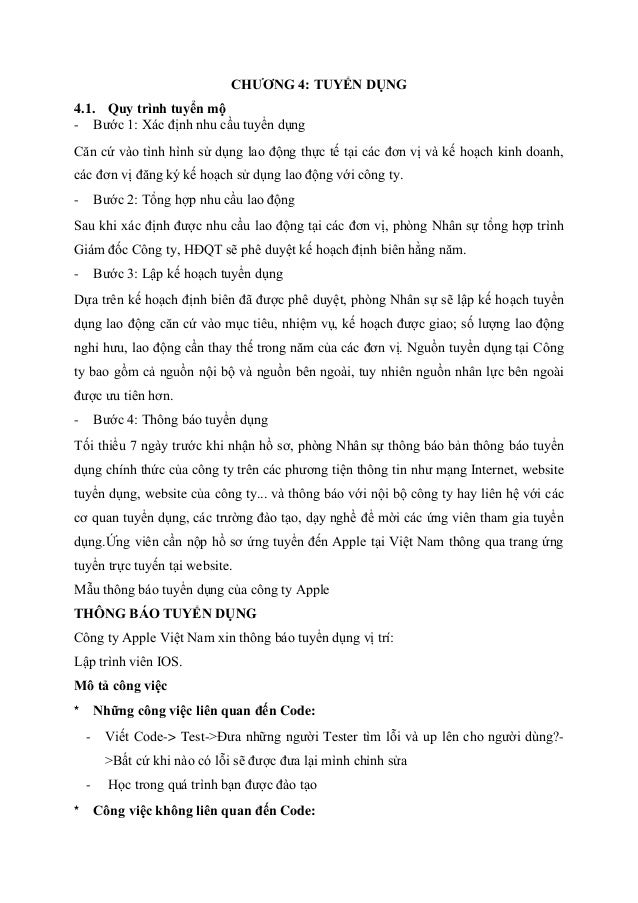 CHƯƠNG 4: TUYỂN DỤNG
4.1. Quy trình tuyển mộ
- Bước 1: Xác định nhu cầu tuyển dụng
Căn cứ vào tình hình sử dụng lao động thực tế tại các đơn vị và kế hoạch kinh doanh,
các đơn vị đăng ký kế hoạch sử dụng lao động với công ty.
- Bước 2: Tổng hợp nhu cầu lao động
Sau khi xác định được nhu cầu lao động tại các đơn vị, phòng Nhân sự tổng hợp trình
Giám đốc Công ty, HĐQT sẽ phê duyệt kế hoạch định biên hằng năm.
- Bước 3: Lập kế hoạch tuyển dụng
Dựa trên kế hoạch định biên đã được phê duyệt, phòng Nhân sự sẽ lập kế hoạch tuyển
dụng lao động căn cứ vào mục tiêu, nhiệm vụ, kế hoạch được giao; số lượng lao động
nghỉ hưu, lao động cần thay thế trong năm của các đơn vị. Nguồn tuyển dụng tại Công
ty bao gồm cả nguồn nội bộ và nguồn bên ngoài, tuy nhiên nguồn nhân lực bên ngoài
được ưu tiên hơn.
- Bước 4: Thông báo tuyển dụng
Tối thiểu 7 ngày trước khi nhận hồ sơ, phòng Nhân sự thông báo bản thông báo tuyển
dụng chính thức của công ty trên các phương tiện thông tin như mạng Internet, website
tuyển dụng, website của công ty... và thông báo với nội bộ công ty hay liên hệ với các
cơ quan tuyển dụng, các trường đào tạo, dạy nghề để mời các ứng viên tham gia tuyển
dụng.Ứng viên cần nộp hồ sơ ứng tuyển đến Apple tại Việt Nam thông qua trang ứng
tuyển trực tuyến tại website.
Mẫu thông báo tuyển dụng của công ty Apple
THÔNG BÁO TUYỂN DỤNG
Công ty Apple Việt Nam xin thông báo tuyển dụng vị trí:
Lập trình viên IOS.
Mô tả công việc
* Những công việc liên quan đến Code:
- Viết Code-> Test->Đưa những người Tester tìm lỗi và up lên cho người dùng?-
>Bất cứ khi nào có lỗi sẽ được đưa lại mình chỉnh sửa
- Học trong quá trình bạn được đào tạo
* Công việc không liên quan đến Code:
 
