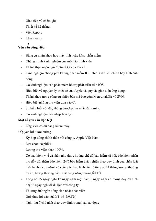 - Giao tiếp và chém gió
- Thiết kế hệ thống
- Viết Report
- Làm mentor
Ạ
Yêu cầu công việc:
- Bằng cử nhân khoa học máy tính hoặc kĩ sư phần mềm
- Chứng minh kinh nghiệm của một lập trình viên
- Thành thạo ngôn ngữ C,Swift,Cocoa Touch.
- Kinh nghiệm phong phú khung phần mềm IOS như là dữ liệu chính hay hình ảnh
động.
- Có kinh nghiệm các phần mềm hỗ trợ phát triển trên IOS.
- Hiểu biết về nguyên lý thiết kế của Apple và quy tắc giao diện ứng dụng.
- Thành thạo trong công cụ phiên bản mã bao gồm Mercurial,Git và SVN.
- Hiểu biết những thư viện dựa vào C.
- Sự hiểu biết với đẩy thông báo,Api,tin nhắn đám mây.
- Có kinh nghiệm hòa nhập liên tục.
Một số yêu cầu đặc biệt:
- Ứng viên có đủ bằng lái xe máy.
* Quyền lợi được hưởng
- Ký hợp đồng chính thức với công ty Apple Việt Nam
- Lựa chọn cổ phiếu
- Lương thử việc nhận 100%.
- Có bảo hiểm y tế cá nhân như được hưởng chế độ bảo hiểm xã hội; bảo hiểm nhân
thọ đầy đủ, thêm bảo hiểm 24/7,bảo hiểm thất nghiệp theo quy định của pháp luật
hiện hành và quy định của công ty, bảo lãnh nội trú,tổng có 14 tháng lương+thưởng
dự án, lương thưởng hiệu suất hàng năm,thưởng lễ+Tết
- Tổng có 15 ngày nghỉ:12 ngày nghỉ một năm,1 ngày nghỉ ăn lương đầy đủ sinh
nhật,2 ngày nghỉ đi du lịch với công ty.
- Thưởng 500 ngàn đồng sinh nhật nhân viên
- Gói phúc lợi vào lễ(30/4-1/5,2/9,Tết)
- Nghỉ thứ 7,chủ nhật theo quy định trong luật lao động
 
