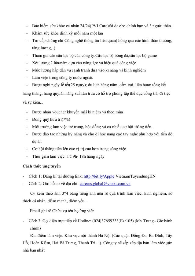 - Bảo hiểm sức khỏe cá nhân 24/24(PVI Care)tối đa cho chính bạn và 3 người thân.
- Khám sức khỏe định kỳ mỗi năm một lần
- Trợ cấp chứng chỉ Công nghệ thông tin liên quan(thông qua các hình thức thưởng,
tăng lương,..)
- Tham gia các câu lạc bộ của công ty:Câu lạc bộ bóng đá,câu lạc bộ game
- Xét lương 2 lần/năm dựa vào năng lực và hiệu quả công việc
- Mức lương hấp dẫn và cạnh tranh dựa vào kĩ năng và kinh nghiệm
- Làm việc trong công ty nước ngoài.
- Được nghỉ ngày lễ tết(25 ngày); du lịch hàng năm, cắm trại, liên hoan tổng kết
hàng tháng, hàng quý,ăn năng suất,ăn trưa có hỗ trợ phòng tập thể dục,uống trà, đi tiệc
và sự kiện,..
- Được nhận voucher khuyến mãi kỉ niệm và theo mùa
- Đóng quỹ hưu trí(7%)
- Môi trường làm việc trẻ trung, hòa đồng và có nhiều cơ hội thăng tiến.
- Được đào tạo những kỹ năng và cho đi học nâng cao tay nghề phù hợp với tiến độ
dự án
- Cơ hội thăng tiến lên các vị trị cao hơn trong công việc
- Thời gian làm việc :Từ 9h- 18h hàng ngày
Cách thức ứng tuyển
- Cách 1: Đăng kí tại đường link: http://bit.ly/Apple VietnamTuyendungHN
- Cách 2: Gửi hồ sơ về địa chỉ: careers.global@vnext.com.vn
Cv kèm theo ảnh 3*4 bằng tiếng anh nêu rõ quá trình làm việc, kinh nghiệm, sở
thích cá nhân, điểm mạnh, điểm yếu..
Email ghi rõ:Chức vụ tên họ ứng viên
- Cách 3: Gọi điện trực tiếp về Hotline: (024)37659333(Ex:105) (Ms. Trang - Giờ hành
chính)
Địa điểm làm việc: Khu vực nội thành Hà Nội (Các quận Đống Đa, Ba Đình, Tây
Hồ, Hoàn Kiếm, Hai Bà Trưng, Thanh Trì ...). Công ty sẽ sắp xếp địa bàn làm việc gần
nhà bạn nhất.
 