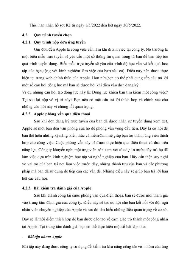 Thời hạn nhận hồ sơ: Kể từ ngày 1/5/2022 đến hết ngày 30/5/2022.
4.2. Quy trình tuyển chọn
4.2.1. Quy trình nộp đơn ứng tuyển
Gửi đơn đến Apple là công việc cần làm khi đi xin việc tại công ty. Nó thường là
một biểu mẫu trực tuyến sẽ yêu cầu một số thông tin quan trọng từ bạn để bạn tiếp tục
quá trình tuyển dụng. Biểu mẫu trực tuyến sẽ yêu cầu trình độ học vấn và kết quả học
tập của bạn,cộng với kinh nghiệm làm việc của bạn(nếu có). Điều này nên được thực
hiện tại trang web chính thức của Apple. Hơn nữa,bạn có thể phải cung cấp câu trả lời
một số câu hỏi động lực mà bạn sẽ được hỏi khi điền vào đơn đăng ký.
Ví dụ những câu hỏi tạo động lưc này là: Động lực khiến bạn tìm kiếm một công việc?
Tại sao lại nộp vô vị trí này? Bạn nên có một câu trả lời thích hợp và chính xác cho
những câu hỏi này vì chúng rất quan trọng.
4.2.2. Apple phỏng vấn qua điện thoại
Sau khi đơn đăng ký trực tuyến của bạn đã được nhân sự tuyển dụng xem xét,
Apple sẽ mời bạn đến văn phòng của họ để phỏng vấn vòng đầu tiên. Đây là cơ hội để
bạn thể hiện những kỹ năng, kiến thức và niềm đam mê giúp bạn trở thành ứng viên thích
hợp cho công việc. Cuộc phỏng vấn này sẽ được thực hiện qua điện thoại và dựa trên
năng lực. Công ty khuyến nghị một ứng viên nên xem xét các dự án trước đây mà họ đã
làm việc dựa trên kinh nghiệm học tập và nghề nghiệp của bạn. Hãy cẩn thận suy nghĩ
về vai trò của bạn tại nơi làm việc trước đây, những thành tựu của bạn và các phương
pháp mà bạn đã sử dụng để tiếp cận các vấn đề. Những điều này sẽ giúp bạn trả lời hầu
hết các câu hỏi.
4.2.3. Bài kiểm tra đánh giá của Apple
Sau khi thành công tại cuộc phỏng vấn qua điện thoại, bạn sẽ được mời tham gia
vào trung tâm đánh giá của công ty. Điều này sẽ tạo cơ hội cho bạn kết nối với đội ngũ
nhân viên chuyên nghiệp của Apple và sau đó tìm hiểu những điều quan trọng về cơ sở.
Đây sẽ là thời điểm thích hợp để bạn được đào tạo về cảm giác trở thành một công nhân
tại Apple. Tại trung tâm đánh giá, bạn có thể thực hiện một số bài tập như:
- Bài tập nhóm Apple
Bài tập này đang được công ty sử dụng để kiểm tra khả năng cộng tác với nhóm của ứng
 