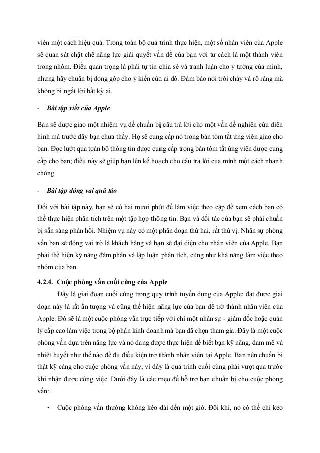 viên một cách hiệu quả. Trong toàn bộ quá trình thực hiện, một số nhân viên của Apple
sẽ quan sát chặt chẽ năng lực giải quyết vấn đề của bạn với tư cách là một thành viên
trong nhóm. Điều quan trọng là phải tự tin chia sẻ và tranh luận cho ý tưởng của mình,
nhưng hãy chuẩn bị đóng góp cho ý kiến của ai đó. Đảm bảo nói trôi chảy và rõ ràng mà
không bị ngắt lời bất kỳ ai.
- Bài tập viết của Apple
Bạn sẽ được giao một nhiệm vụ để chuẩn bị câu trả lời cho một vấn đề nghiên cứu điển
hình mà trước đây bạn chưa thấy. Họ sẽ cung cấp nó trong bản tóm tắt ứng viên giao cho
bạn. Đọc lướt qua toàn bộ thông tin được cung cấp trong bản tóm tắt ứng viên được cung
cấp cho bạn; điều này sẽ giúp bạn lên kế hoạch cho câu trả lời của mình một cách nhanh
chóng.
- Bài tập đóng vai quả táo
Đối với bài tập này, bạn sẽ có hai mươi phút để làm việc theo cặp để xem cách bạn có
thể thực hiện phân tích trên một tập hợp thông tin. Bạn và đối tác của bạn sẽ phải chuẩn
bị sẵn sàng phản hồi. Nhiệm vụ này có một phân đoạn thứ hai, rất thú vị. Nhân sự phỏng
vấn bạn sẽ đóng vai trò là khách hàng và bạn sẽ đại diện cho nhân viên của Apple. Bạn
phải thể hiện kỹ năng đàm phán và lập luận phân tích, cũng như khả năng làm việc theo
nhóm của bạn.
4.2.4. Cuộc phỏng vấn cuối cùng của Apple
Đây là giai đoạn cuối cùng trong quy trình tuyển dụng của Apple; đạt được giai
đoạn này là rất ấn tượng và cũng thể hiện năng lực của bạn để trở thành nhân viên của
Apple. Đó sẽ là một cuộc phỏng vấn trực tiếp với chỉ một nhân sự - giám đốc hoặc quản
lý cấp cao làm việc trong bộ phận kinh doanh mà bạn đã chọn tham gia. Đây là một cuộc
phỏng vấn dựa trên năng lực và nó đang được thực hiện để biết bạn kỹ năng, đam mê và
nhiệt huyết như thế nào để đủ điều kiện trở thành nhân viên tại Apple. Bạn nên chuẩn bị
thật kỹ càng cho cuộc phỏng vấn này, vì đây là quá trình cuối cùng phải vượt qua trước
khi nhận được công việc. Dưới đây là các mẹo để hỗ trợ bạn chuẩn bị cho cuộc phỏng
vấn:
• Cuộc phỏng vấn thường không kéo dài đến một giờ. Đôi khi, nó có thể chỉ kéo
 