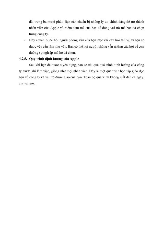 dài trong ba mươi phút. Bạn cần chuẩn bị những lý do chính đáng để trở thành
nhân viên của Apple và niềm đam mê của bạn để đóng vai trò mà bạn đã chọn
trong công ty.
• Hãy chuẩn bị để hỏi người phỏng vấn của bạn một vài câu hỏi thú vị, vì bạn sẽ
được yêu cầu làm như vậy. Bạn có thể hỏi người phỏng vấn những câu hỏi về con
đường sự nghiệp mà họ đã chọn.
4.2.5. Quy trình định hướng của Apple
Sau khi bạn đã được tuyển dụng, bạn sẽ trải qua quá trình định hướng của công
ty trước khi làm việc, giống như mọi nhân viên. Đây là một quá trình học tập giáo dục
bạn về công ty và vai trò được giao của bạn. Toàn bộ quá trình không mất đến cả ngày,
chỉ vài giờ.
 