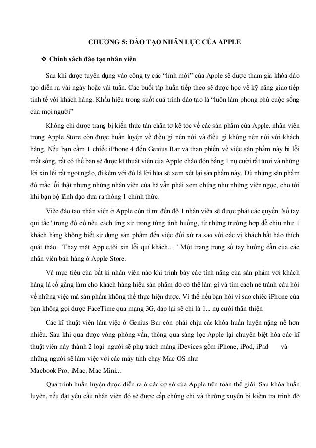 CHƯƠNG 5: ĐÀO TẠO NHÂN LỰC CỦA APPLE
❖ Chính sách đào tạo nhân viên
Sau khi được tuyển dụng vào công ty các “lính mới” của Apple sẽ được tham gia khóa đào
tạo diễn ra vài ngày hoặc vài tuần. Các buổi tập huấn tiếp theo sẽ được học về kỹ năng giao tiếp
tinh tế với khách hàng. Khẩu hiệu trong suốt quá trình đào tạo là “luôn làm phong phú cuộc sống
của mọi người”
Không chỉ được trang bị kiến thức tận chân tơ kẽ tóc về các sản phẩm của Apple, nhân viên
trong Apple Store còn được huấn luyện về điều gì nên nói và điều gì không nên nói với khách
hàng. Nếu bạn cầm 1 chiếc iPhone 4 đến Genius Bar và than phiền về việc sản phẩm này bị lỗi
mất sóng, rất có thể bạn sẽ được kĩ thuật viên của Apple chào đón bằng 1 nụ cười rất tươi và những
lời xin lỗi rất ngọt ngào, đi kèm với đó là lời hứa sẽ xem xét lại sản phẩm này. Dù những sản phẩm
đó mắc lỗi thật nhưng những nhân viên của hã vẫn phải xem chúng như những viên ngọc, cho tới
khi bạn bộ lãnh đạo đưa ra thông 1 chính thức.
Việc đào tạo nhân viên ở Apple còn tỉ mỉ đến độ 1 nhân viên sẽ được phát các quyển "số tay
qui tắc" trong đó có nêu cách ứng xử trong từng tình huống, từ những trường hợp dễ chịu như 1
khách hàng không biết sử dụng sản phẩm đến việc đối xử ra sao với các vị khách bất hảo thích
quát tháo. "Thay mặt Apple,tôi xin lỗi quí khách... " Một trang trong sổ tay hướng dẫn của các
nhân viên bán hàng ở Apple Store.
Và mục tiêu của bất kì nhân viên nào khi trình bày các tính năng của sản phẩm với khách
hàng là cố gắng làm cho khách hàng hiểu sản phẩm đó có thể làm gì và tìm cách né tránh câu hỏi
về những việc mà sản phẩm không thể thực hiện được. Vì thế nếu bạn hỏi vì sao chiếc iPhone của
bạn không gọi được FaceTime qua mạng 3G, đáp lại sẽ chỉ là 1... nụ cười thân thiện.
Các kĩ thuật viên làm việc ở Genius Bar còn phải chịu các khóa huấn luyện nặng nề hơn
nhiều. Sau khi qua được vòng phỏng vấn, thông qua sàng lọc Apple lại chuyên biệt hóa các kĩ
thuật viên này thành 2 loại: người sẽ phụ trách mảng iDevices gồm iPhone, iPod, iPad và
những người sẽ làm việc với các máy tính chạy Mac OS như
Macbook Pro, iMac, Mac Mini...
Quá trình huấn luyện được diễn ra ở các cơ sở của Apple trên toàn thế giới. Sau khóa huấn
luyện, nếu đạt yêu cầu nhân viên đó sẽ được cấp chứng chỉ và thường xuyên bị kiểm tra trình độ
 