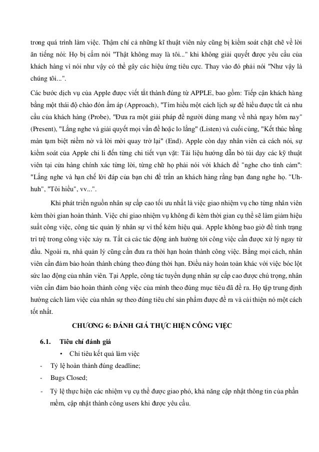 trong quá trình làm việc. Thậm chí cả những kĩ thuật viên này cũng bị kiểm soát chặt chẽ về lời
ăn tiếng nói: Họ bị cấm nói "Thật không may là tôi..." khi không giải quyết được yêu cầu của
khách hàng vì nói như vậy có thể gây các hiệu ứng tiêu cực. Thay vào đó phải nói "Như vậy là
chúng tôi...".
Các bước dịch vụ của Apple được viết tắt thành đúng từ APPLE, bao gồm: Tiếp cận khách hàng
bằng một thái độ chào đón ấm áp (Approach), "Tìm hiểu một cách lịch sự để hiểu được tất cả nhu
cầu của khách hàng (Probe), "Đưa ra một giải pháp để người dùng mang về nhà ngay hôm nay"
(Present), "Lắng nghe và giải quyết mọi vấn đề hoặc lo lắng" (Listen) và cuối cùng, "Kết thúc bằng
màn tạm biệt niềm nở và lời mời quay trở lại" (End). Apple còn dạy nhân viên cả cách nói, sự
kiểm soát của Apple chi li đến từng chi tiết vụn vặt: Tài liệu hướng dẫn bỏ túi dạy các kỹ thuật
viên tại cửa hàng chính xác từng lời, từng chữ họ phải nói với khách để "nghe cho tình cảm":
"Lắng nghe và hạn chế lời đáp của bạn chỉ để trấn an khách hàng rằng bạn đang nghe họ. "Uh-
huh", "Tôi hiểu", vv...".
Khi phát triển nguồn nhân sự cấp cao tối ưu nhất là việc giao nhiệm vụ cho từng nhân viên
kèm thời gian hoàn thành. Việc chỉ giao nhiệm vụ không đi kèm thời gian cụ thể sẽ làm giảm hiệu
suất công việc, công tác quản lý nhân sự vì thế kém hiệu quả. Apple không bao giờ để tình trạng
trì trệ trong công việc xảy ra. Tất cả các tác động ảnh hưởng tới công việc cần được xử lý ngay từ
đầu. Ngoài ra, nhà quản lý cũng cần đưa ra thời hạn hoàn thành công việc. Bằng mọi cách, nhân
viên cần đảm bảo hoàn thành chúng theo đúng thời hạn. Điều này hoàn toàn khác với việc bóc lột
sức lao động của nhân viên. Tại Apple, công tác tuyển dụng nhân sự cấp cao được chú trọng, nhân
viên cần đảm bảo hoàn thành công việc của mình theo đúng mục tiêu đã đề ra. Họ tập trung định
hướng cách làm việc của nhân sự theo đúng tiêu chí sản phẩm được đề ra và cải thiện nó một cách
tốt nhất.
CHƯƠNG 6: ĐÁNH GIÁ THỰC HIỆN CÔNG VIỆC
6.1. Tiêu chí đánh giá
• Chỉ tiêu kết quả làm việc
- Tỷ lệ hoàn thành đúng deadline;
- Bugs Closed;
- Tỷ lệ thực hiện các nhiệm vụ cụ thể được giao phó, khả năng cập nhật thông tin của phần
mềm, cập nhật thành công users khi được yêu cầu.
 