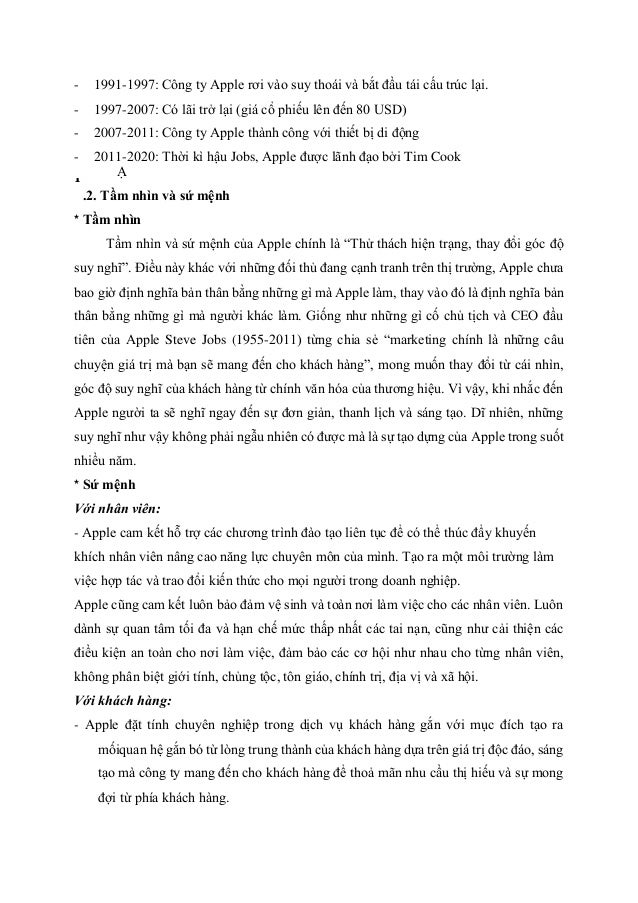 - 1991-1997: Công ty Apple rơi vào suy thoái và bắt đầu tái cấu trúc lại.
- 1997-2007: Có lãi trở lại (giá cổ phiếu lên đến 80 USD)
- 2007-2011: Công ty Apple thành công với thiết bị di động
- 2011-2020: Thời kì hậu Jobs, Apple được lãnh đạo bởi Tim Cook
Ạ
.2. Tầm nhìn và sứ mệnh
* Tầm nhìn
Tầm nhìn và sứ mệnh của Apple chính là “Thử thách hiện trạng, thay đổi góc độ
suy nghĩ”. Điều này khác với những đối thủ đang cạnh tranh trên thị trường, Apple chưa
bao giờ định nghĩa bản thân bằng những gì mà Apple làm, thay vào đó là định nghĩa bản
thân bằng những gì mà người khác làm. Giống như những gì cố chủ tịch và CEO đầu
tiên của Apple Steve Jobs (1955-2011) từng chia sẻ “marketing chính là những câu
chuyện giá trị mà bạn sẽ mang đến cho khách hàng”, mong muốn thay đổi từ cái nhìn,
góc độ suy nghĩ của khách hàng từ chính văn hóa của thương hiệu. Vì vậy, khi nhắc đến
Apple người ta sẽ nghĩ ngay đến sự đơn giản, thanh lịch và sáng tạo. Dĩ nhiên, những
suy nghĩ như vậy không phải ngẫu nhiên có được mà là sự tạo dựng của Apple trong suốt
nhiều năm.
* Sứ mệnh
Với nhân viên:
- Apple cam kết hỗ trợ các chương trình đào tạo liên tục để có thể thúc đẩy khuyến
khích nhân viên nâng cao năng lực chuyên môn của mình. Tạo ra một môi trường làm
việc hợp tác và trao đổi kiến thức cho mọi người trong doanh nghiệp.
Apple cũng cam kết luôn bảo đảm vệ sinh và toàn nơi làm việc cho các nhân viên. Luôn
dành sự quan tâm tối đa và hạn chế mức thấp nhất các tai nạn, cũng như cải thiện các
điều kiện an toàn cho nơi làm việc, đảm bảo các cơ hội như nhau cho từng nhân viên,
không phân biệt giới tính, chủng tộc, tôn giáo, chính trị, địa vị và xã hội.
Với khách hàng:
- Apple đặt tính chuyên nghiệp trong dịch vụ khách hàng gắn với mục đích tạo ra
mốiquan hệ gắn bó từ lòng trung thành của khách hàng dựa trên giá trị độc đáo, sáng
tạo mà công ty mang đến cho khách hàng để thoả mãn nhu cầu thị hiếu và sự mong
đợi từ phía khách hàng.
1
 