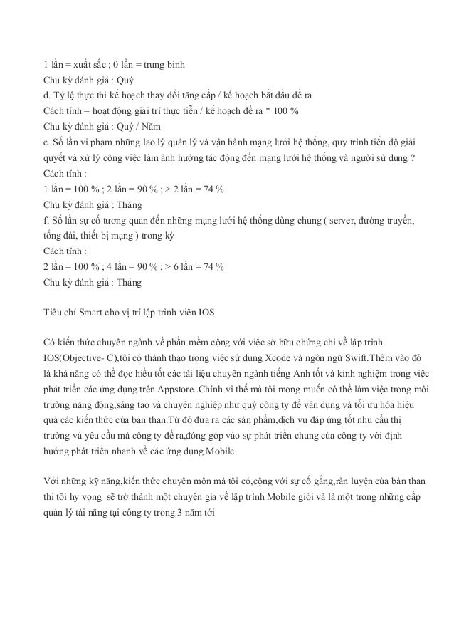 1 lần = xuất sắc ; 0 lần = trung bình
Chu kỳ đánh giá : Quý
d. Tỷ lệ thực thi kế hoạch thay đổi tăng cấp / kế hoạch bắt đầu đề ra
Cách tính = hoạt động giải trí thực tiễn / kế hoạch đề ra * 100 %
Chu kỳ đánh giá : Quý / Năm
e. Số lần vi phạm những lao lý quản lý và vận hành mạng lưới hệ thống, quy trình tiến độ giải
quyết và xử lý công việc làm ảnh hưởng tác động đến mạng lưới hệ thống và người sử dụng ?
Cách tính :
1 lần = 100 % ; 2 lần = 90 % ; > 2 lần = 74 %
Chu kỳ đánh giá : Tháng
f. Số lần sự cố tương quan đến những mạng lưới hệ thống dùng chung ( server, đường truyền,
tổng đài, thiết bị mạng ) trong kỳ
Cách tính :
2 lần = 100 % ; 4 lần = 90 % ; > 6 lần = 74 %
Chu kỳ đánh giá : Tháng
Tiêu chí Smart cho vị trí lập trình viên IOS
Có kiến thức chuyên ngành về phần mềm cộng với việc sở hữu chứng chỉ về lập trình
IOS(Objective- C),tôi có thành thạo trong việc sử dụng Xcode và ngôn ngữ Swift.Thêm vào đó
là khả năng có thể đọc hiểu tốt các tài liệu chuyên ngành tiếng Anh tốt và kinh nghiệm trong việc
phát triển các ứng dụng trên Appstore..Chính vì thế mà tôi mong muốn có thể làm việc trong môi
trường năng động,sáng tạo và chuyên nghiệp như quý công ty để vận dụng và tối ưu hóa hiệu
quả các kiến thức của bản than.Từ đó đưa ra các sản phẩm,dịch vụ đáp ứng tốt nhu cầu thị
trường và yêu cầu mà công ty đề ra,đóng góp vào sự phát triển chung của công ty với định
hướng phát triển nhanh về các ứng dụng Mobile
Với những kỹ năng,kiến thức chuyên môn mà tôi có,cộng với sự cố gắng,ràn luyện của bản than
thì tôi hy vọng sẽ trở thành một chuyên gia về lập trình Mobile giỏi và là một trong những cấp
quản lý tài năng tại công ty trong 3 năm tới
 
