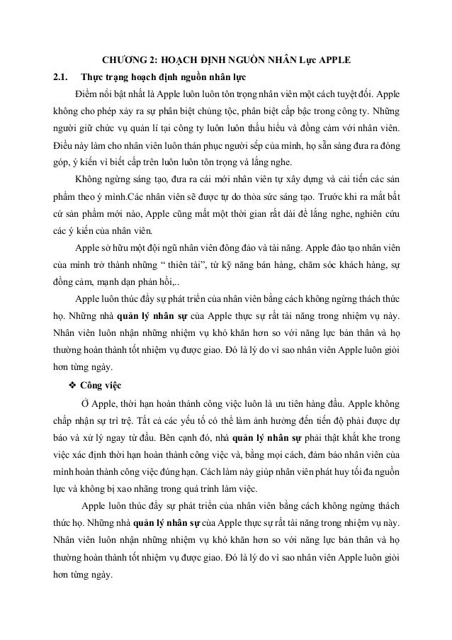 CHƯƠNG 2: HOẠCH ĐỊNH NGUỒN NHÂN Lực APPLE
2.1. Thực trạng hoạch định nguồn nhân lực
Điểm nổi bật nhất là Apple luôn luôn tôn trọng nhân viên một cách tuyệt đối. Apple
không cho phép xảy ra sự phân biệt chủng tộc, phân biệt cấp bậc trong công ty. Những
người giữ chức vụ quản lí tại công ty luôn luôn thấu hiểu và đồng cảm với nhân viên.
Điều này làm cho nhân viên luôn thán phục người sếp của mình, họ sẵn sàng đưa ra đóng
góp, ý kiến vì biết cấp trên luôn luôn tôn trọng và lắng nghe.
Không ngừng sáng tạo, đưa ra cái mới nhân viên tự xây dựng và cải tiến các sản
phẩm theo ý mình.Các nhân viên sẽ được tự do thỏa sức sáng tạo. Trước khi ra mắt bất
cứ sản phẩm mới nào, Apple cũng mất một thời gian rất dài để lắng nghe, nghiên cứu
các ý kiến của nhân viên.
Apple sở hữu một đội ngũ nhân viên đông đảo và tài năng. Apple đào tạo nhân viên
của mình trở thành những “ thiên tài”, từ kỹ năng bán hàng, chăm sóc khách hàng, sự
đồng cảm, mạnh dạn phản hồi,..
Apple luôn thúc đẩy sự phát triển của nhân viên bằng cách không ngừng thách thức
họ. Những nhà quản lý nhân sự của Apple thực sự rất tài năng trong nhiệm vụ này.
Nhân viên luôn nhận những nhiệm vụ khó khăn hơn so với năng lực bản thân và họ
thường hoàn thành tốt nhiệm vụ được giao. Đó là lý do vì sao nhân viên Apple luôn giỏi
hơn từng ngày.
❖ Công việc
Ở Apple, thời hạn hoàn thành công việc luôn là ưu tiên hàng đầu. Apple không
chấp nhận sự trì trệ. Tất cả các yếu tố có thể làm ảnh hưởng đến tiến độ phải được dự
báo và xử lý ngay từ đầu. Bên cạnh đó, nhà quản lý nhân sự phải thật khắt khe trong
việc xác định thời hạn hoàn thành công việc và, bằng mọi cách, đảm bảo nhân viên của
mình hoàn thành công việc đúng hạn. Cách làm này giúp nhân viên phát huy tối đa nguồn
lực và không bị xao nhãng trong quá trình làm việc.
Apple luôn thúc đẩy sự phát triển của nhân viên bằng cách không ngừng thách
thức họ. Những nhà quản lý nhân sự của Apple thực sự rất tài năng trong nhiệm vụ này.
Nhân viên luôn nhận những nhiệm vụ khó khăn hơn so với năng lực bản thân và họ
thường hoàn thành tốt nhiệm vụ được giao. Đó là lý do vì sao nhân viên Apple luôn giỏi
hơn từng ngày.
 