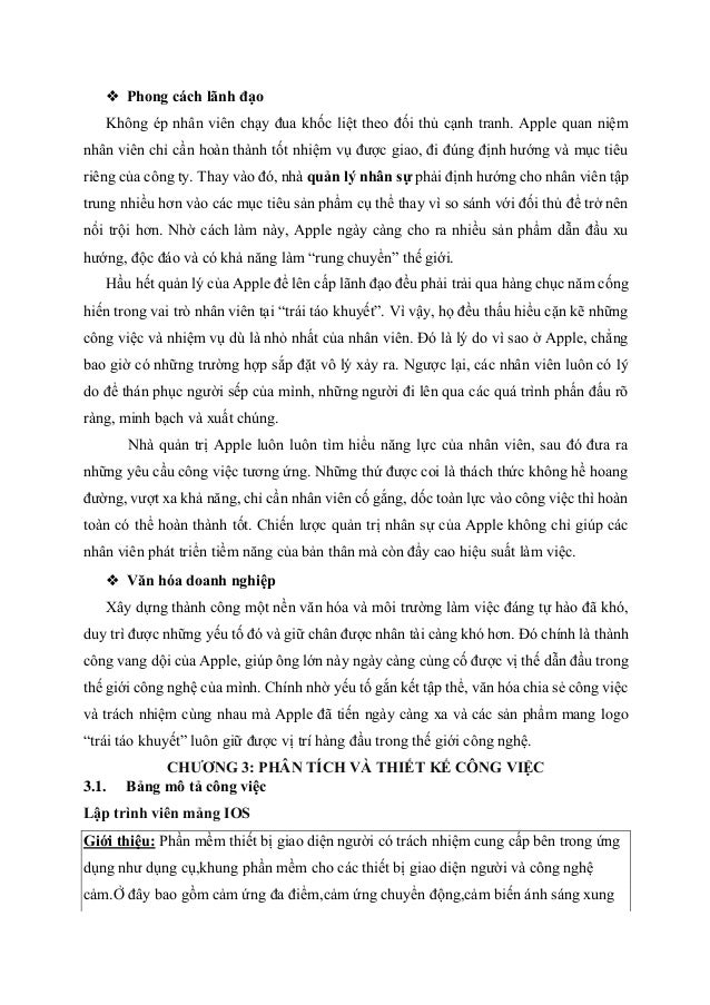 ❖ Phong cách lãnh đạo
Không ép nhân viên chạy đua khốc liệt theo đối thủ cạnh tranh. Apple quan niệm
nhân viên chỉ cần hoàn thành tốt nhiệm vụ được giao, đi đúng định hướng và mục tiêu
riêng của công ty. Thay vào đó, nhà quản lý nhân sự phải định hướng cho nhân viên tập
trung nhiều hơn vào các mục tiêu sản phẩm cụ thể thay vì so sánh với đối thủ để trở nên
nổi trội hơn. Nhờ cách làm này, Apple ngày càng cho ra nhiều sản phẩm dẫn đầu xu
hướng, độc đáo và có khả năng làm “rung chuyển” thế giới.
Hầu hết quản lý của Apple để lên cấp lãnh đạo đều phải trải qua hàng chục năm cống
hiến trong vai trò nhân viên tại “trái táo khuyết”. Vì vậy, họ đều thấu hiểu cặn kẽ những
công việc và nhiệm vụ dù là nhỏ nhất của nhân viên. Đó là lý do vì sao ở Apple, chẳng
bao giờ có những trường hợp sắp đặt vô lý xảy ra. Ngược lại, các nhân viên luôn có lý
do để thán phục người sếp của mình, những người đi lên qua các quá trình phấn đấu rõ
ràng, minh bạch và xuất chúng.
Nhà quản trị Apple luôn luôn tìm hiểu năng lực của nhân viên, sau đó đưa ra
những yêu cầu công việc tương ứng. Những thứ được coi là thách thức không hề hoang
đường, vượt xa khả năng, chỉ cần nhân viên cố gắng, dốc toàn lực vào công việc thì hoàn
toàn có thể hoàn thành tốt. Chiến lược quản trị nhân sự của Apple không chỉ giúp các
nhân viên phát triển tiềm năng của bản thân mà còn đẩy cao hiệu suất làm việc.
❖ Văn hóa doanh nghiệp
Xây dựng thành công một nền văn hóa và môi trường làm việc đáng tự hào đã khó,
duy trì được những yếu tố đó và giữ chân được nhân tài càng khó hơn. Đó chính là thành
công vang dội của Apple, giúp ông lớn này ngày càng củng cố được vị thế dẫn đầu trong
thế giới công nghệ của mình. Chính nhờ yếu tố gắn kết tập thể, văn hóa chia sẻ công việc
và trách nhiệm cùng nhau mà Apple đã tiến ngày càng xa và các sản phẩm mang logo
“trái táo khuyết” luôn giữ được vị trí hàng đầu trong thế giới công nghệ.
CHƯƠNG 3: PHÂN TÍCH VÀ THIẾT KẾ CÔNG VIỆC
3.1. Bảng mô tả công việc
Lập trình viên mảng IOS
Giới thiệu: Phần mềm thiết bị giao diện người có trách nhiệm cung cấp bên trong ứng
dụng như dụng cụ,khung phần mềm cho các thiết bị giao diện người và công nghệ
cảm.Ở đây bao gồm cảm ứng đa điểm,cảm ứng chuyển động,cảm biến ánh sáng xung
 