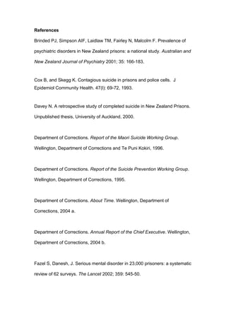 References

Brinded PJ, Simpson AIF, Laidlaw TM, Fairley N, Malcolm F. Prevalence of

psychiatric disorders in New Zealand prisons: a national study. Australian and

New Zealand Journal of Psychiatry 2001; 35: 166-183.



Cox B, and Skegg K. Contagious suicide in prisons and police cells. J
Epidemiol Community Health. 47(l): 69-72, 1993.



Davey N. A retrospective study of completed suicide in New Zealand Prisons.

Unpublished thesis, University of Auckland, 2000.



Department of Corrections. Report of the Maori Suicide Working Group.

Wellington, Department of Corrections and Te Puni Kokiri, 1996.



Department of Corrections. Report of the Suicide Prevention Working Group.

Wellington, Department of Corrections, 1995.



Department of Corrections. About Time. Wellington, Department of

Corrections, 2004 a.



Department of Corrections. Annual Report of the Chief Executive. Wellington,

Department of Corrections, 2004 b.



Fazel S, Danesh, J. Serious mental disorder in 23,000 prisoners: a systematic

review of 62 surveys. The Lancet 2002; 359: 545-50.
 