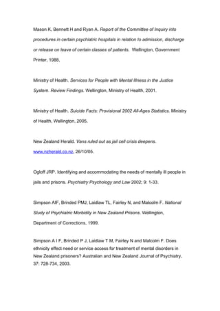 Mason K, Bennett H and Ryan A. Report of the Committee of Inquiry into

procedures in certain psychiatric hospitals in relation to admission, discharge

or release on leave of certain classes of patients. Wellington, Government

Printer, 1988.



Ministry of Health. Services for People with Mental Illness in the Justice

System. Review Findings. Wellington, Ministry of Health, 2001.



Ministry of Health. Suicide Facts: Provisional 2002 All-Ages Statistics. Ministry

of Health, Wellington, 2005.



New Zealand Herald. Vans ruled out as jail cell crisis deepens.

www.nzherald.co.nz, 26/10/05.



Ogloff JRP. Identifying and accommodating the needs of mentally ill people in

jails and prisons. Psychiatry Psychology and Law 2002; 9: 1-33.



Simpson AIF, Brinded PMJ, Laidlaw TL, Fairley N, and Malcolm F. National

Study of Psychiatric Morbidity in New Zealand Prisons. Wellington,

Department of Corrections, 1999.



Simpson A I F, Brinded P J, Laidlaw T M, Fairley N and Malcolm F. Does
ethnicity effect need or service access for treatment of mental disorders in
New Zealand prisoners? Australian and New Zealand Journal of Psychiatry,
37: 728-734, 2003.
 