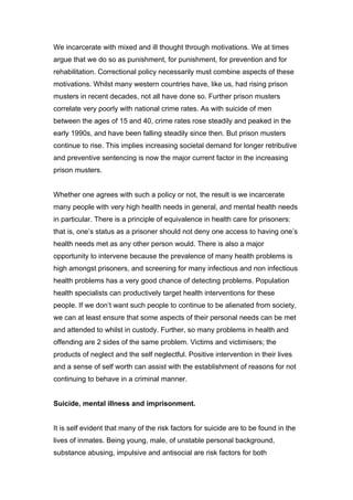 We incarcerate with mixed and ill thought through motivations. We at times
argue that we do so as punishment, for punishment, for prevention and for
rehabilitation. Correctional policy necessarily must combine aspects of these
motivations. Whilst many western countries have, like us, had rising prison
musters in recent decades, not all have done so. Further prison musters
correlate very poorly with national crime rates. As with suicide of men
between the ages of 15 and 40, crime rates rose steadily and peaked in the
early 1990s, and have been falling steadily since then. But prison musters
continue to rise. This implies increasing societal demand for longer retributive
and preventive sentencing is now the major current factor in the increasing
prison musters.


Whether one agrees with such a policy or not, the result is we incarcerate
many people with very high health needs in general, and mental health needs
in particular. There is a principle of equivalence in health care for prisoners:
that is, one’s status as a prisoner should not deny one access to having one’s
health needs met as any other person would. There is also a major
opportunity to intervene because the prevalence of many health problems is
high amongst prisoners, and screening for many infectious and non infectious
health problems has a very good chance of detecting problems. Population
health specialists can productively target health interventions for these
people. If we don’t want such people to continue to be alienated from society,
we can at least ensure that some aspects of their personal needs can be met
and attended to whilst in custody. Further, so many problems in health and
offending are 2 sides of the same problem. Victims and victimisers; the
products of neglect and the self neglectful. Positive intervention in their lives
and a sense of self worth can assist with the establishment of reasons for not
continuing to behave in a criminal manner.


Suicide, mental illness and imprisonment.


It is self evident that many of the risk factors for suicide are to be found in the
lives of inmates. Being young, male, of unstable personal background,
substance abusing, impulsive and antisocial are risk factors for both
 