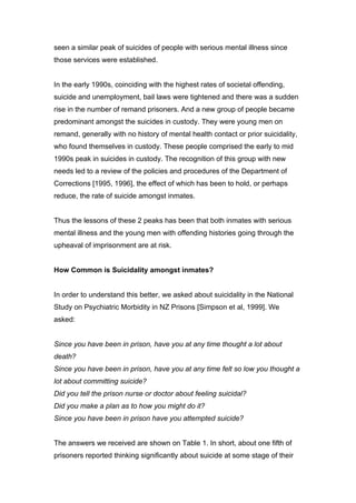 seen a similar peak of suicides of people with serious mental illness since
those services were established.


In the early 1990s, coinciding with the highest rates of societal offending,
suicide and unemployment, bail laws were tightened and there was a sudden
rise in the number of remand prisoners. And a new group of people became
predominant amongst the suicides in custody. They were young men on
remand, generally with no history of mental health contact or prior suicidality,
who found themselves in custody. These people comprised the early to mid
1990s peak in suicides in custody. The recognition of this group with new
needs led to a review of the policies and procedures of the Department of
Corrections [1995, 1996], the effect of which has been to hold, or perhaps
reduce, the rate of suicide amongst inmates.


Thus the lessons of these 2 peaks has been that both inmates with serious
mental illness and the young men with offending histories going through the
upheaval of imprisonment are at risk.


How Common is Suicidality amongst inmates?


In order to understand this better, we asked about suicidality in the National
Study on Psychiatric Morbidity in NZ Prisons [Simpson et al, 1999]. We
asked:


Since you have been in prison, have you at any time thought a lot about
death?
Since you have been in prison, have you at any time felt so low you thought a
lot about committing suicide?
Did you tell the prison nurse or doctor about feeling suicidal?
Did you make a plan as to how you might do it?
Since you have been in prison have you attempted suicide?


The answers we received are shown on Table 1. In short, about one fifth of
prisoners reported thinking significantly about suicide at some stage of their
 