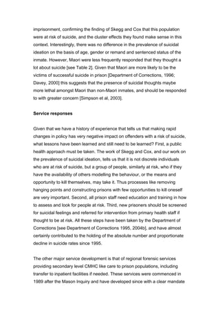 imprisonment, confirming the finding of Skegg and Cox that this population
were at risk of suicide, and the cluster effects they found make sense in this
context. Interestingly, there was no difference in the prevalence of suicidal
ideation on the basis of age, gender or remand and sentenced status of the
inmate. However, Maori were less frequently responded that they thought a
lot about suicide [see Table 2]. Given that Maori are more likely to be the
victims of successful suicide in prison [Department of Corrections, 1996;
Davey, 2000] this suggests that the presence of suicidal thoughts maybe
more lethal amongst Maori than non-Maori inmates, and should be responded
to with greater concern [Simpson et al, 2003].


Service responses


Given that we have a history of experience that tells us that making rapid
changes in policy has very negative impact on offenders with a risk of suicide,
what lessons have been learned and still need to be learned? First, a public
health approach must be taken. The work of Skegg and Cox, and our work on
the prevalence of suicidal ideation, tells us that it is not discrete individuals
who are at risk of suicide, but a group of people, similarly at risk, who if they
have the availability of others modelling the behaviour, or the means and
opportunity to kill themselves, may take it. Thus processes like removing
hanging points and constructing prisons with few opportunities to kill oneself
are very important. Second, all prison staff need education and training in how
to assess and look for people at risk. Third, new prisoners should be screened
for suicidal feelings and referred for intervention from primary health staff if
thought to be at risk. All these steps have been taken by the Department of
Corrections [see Department of Corrections 1995, 2004b], and have almost
certainly contributed to the holding of the absolute number and proportionate
decline in suicide rates since 1995.


The other major service development is that of regional forensic services
providing secondary level CMHC like care to prison populations, including
transfer to inpatient facilities if needed. These services were commenced in
1989 after the Mason Inquiry and have developed since with a clear mandate
 