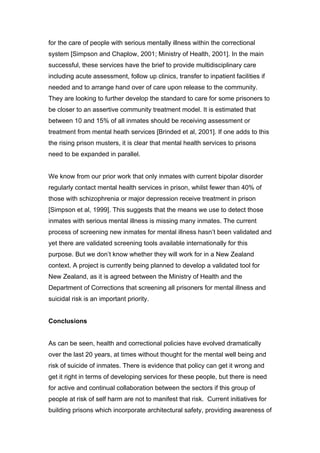 for the care of people with serious mentally illness within the correctional
system [Simpson and Chaplow, 2001; Ministry of Health, 2001]. In the main
successful, these services have the brief to provide multidisciplinary care
including acute assessment, follow up clinics, transfer to inpatient facilities if
needed and to arrange hand over of care upon release to the community.
They are looking to further develop the standard to care for some prisoners to
be closer to an assertive community treatment model. It is estimated that
between 10 and 15% of all inmates should be receiving assessment or
treatment from mental heath services [Brinded et al, 2001]. If one adds to this
the rising prison musters, it is clear that mental health services to prisons
need to be expanded in parallel.


We know from our prior work that only inmates with current bipolar disorder
regularly contact mental health services in prison, whilst fewer than 40% of
those with schizophrenia or major depression receive treatment in prison
[Simpson et al, 1999]. This suggests that the means we use to detect those
inmates with serious mental illness is missing many inmates. The current
process of screening new inmates for mental illness hasn’t been validated and
yet there are validated screening tools available internationally for this
purpose. But we don’t know whether they will work for in a New Zealand
context. A project is currently being planned to develop a validated tool for
New Zealand, as it is agreed between the Ministry of Health and the
Department of Corrections that screening all prisoners for mental illness and
suicidal risk is an important priority.


Conclusions


As can be seen, health and correctional policies have evolved dramatically
over the last 20 years, at times without thought for the mental well being and
risk of suicide of inmates. There is evidence that policy can get it wrong and
get it right in terms of developing services for these people, but there is need
for active and continual collaboration between the sectors if this group of
people at risk of self harm are not to manifest that risk. Current initiatives for
building prisons which incorporate architectural safety, providing awareness of
 