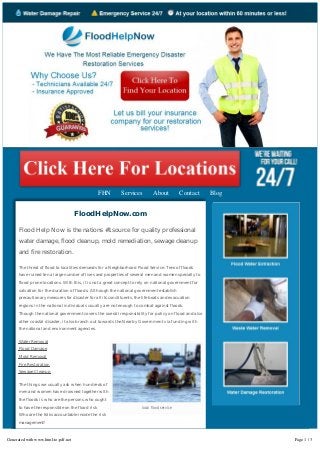 FHN Services About Contact Blog 
FloodHelpNow.com 
Flood Help Now is the nations #1 source for quality professional 
water damage, flood cleanup, mold remediation, sewage cleanup 
and fire restoration. 
The threat of flood to localities demands for a Neighborhood Flood Service. Tens of floods 
have ruined ten a large number of lives and properties of several men and women specially to 
flood prone locations. With this, it is not a great concept to rely on national government for 
salvation for the duration of floods. Although the national government establish 
precautionary measures for disaster for all its constituents, the life boats and evacuation 
regions in the national individuals usually are not enough to combat against floods. 
Though the national government covers the overall responsibility for policy on flood and also 
other coastal disaster, it also branch out towards the Nearby Government via funding with 
the national and environment agencies. 
local flood service 
Water Removal 
Flood Damage 
Mold Removal 
Fire Restoration 
Sewage Cleanup 
The things we usually ask when hundreds of 
men and women have drowned together with 
the floods is who are the persons who ought 
to have the responsible on the flood risk 
Who are the folks accountable inside the risk 
management? 
The Atmosphere Agency is providing strategic plans beforehand in coping with floods. 
This requires giving overviews of management to national and neighborhood 
government. They deliver strategic plans in managing the risks of floods. Additionally 
Generated with www.html-to-pdf.net Page 1 / 3 
 