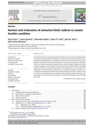 Review
Review and evaluation of estuarine biotic indices to assess
benthic condition
Rute Pinto a,
*, Joana Patrı´cio a
, Alexandra Baeta a
, Brian D. Fath b
, Joa˜o M. Neto a
,
Joa˜o Carlos Marques a
a
Institute of Marine Research (IMAR), c/o Department of Zoology, Faculty of Sciences and Technology,
University of Coimbra, 3004-517 Coimbra, Portugal
b
Biology Department, Towson University, Towson, MD 21252, USA
Contents
1. Introduction. . . . . . . . . . . . . . . . . . . . . . . . . . . . . . . . . . . . . . . . . . . . . . . . . . . . . . . . . . . . . . . . . . . . . . . . . . . . . . . . . . 000
1.1. Ecological indices—general deﬁnitions . . . . . . . . . . . . . . . . . . . . . . . . . . . . . . . . . . . . . . . . . . . . . . . . . . . . . . . . 000
1.2. Biotic indices—concepts and descriptions . . . . . . . . . . . . . . . . . . . . . . . . . . . . . . . . . . . . . . . . . . . . . . . . . . . . . 000
1.3. Why are they needed?. . . . . . . . . . . . . . . . . . . . . . . . . . . . . . . . . . . . . . . . . . . . . . . . . . . . . . . . . . . . . . . . . . . . . 000
1.4. Study main goals. . . . . . . . . . . . . . . . . . . . . . . . . . . . . . . . . . . . . . . . . . . . . . . . . . . . . . . . . . . . . . . . . . . . . . . . . 000
2. Biotic indices—brief overview . . . . . . . . . . . . . . . . . . . . . . . . . . . . . . . . . . . . . . . . . . . . . . . . . . . . . . . . . . . . . . . . . . . . 000
2.1. Acadian province benthic index (APBI; Hale and Heltshe, in press). . . . . . . . . . . . . . . . . . . . . . . . . . . . . . . . . . 000
2.2. AMBI (Borja et al., 2000) and M-AMBI (Muxika et al., 2007) . . . . . . . . . . . . . . . . . . . . . . . . . . . . . . . . . . . . . . . . 000
2.2.1. AMBI (Borja et al., 2000) . . . . . . . . . . . . . . . . . . . . . . . . . . . . . . . . . . . . . . . . . . . . . . . . . . . . . . . . . . . . . 000
2.2.2. Multivariate-AMBI, M-AMBI (Muxika et al., 2007). . . . . . . . . . . . . . . . . . . . . . . . . . . . . . . . . . . . . . . . . . 000
2.3. Benthic condition index (Engle and Summers, 1999) . . . . . . . . . . . . . . . . . . . . . . . . . . . . . . . . . . . . . . . . . . . . . 000
e c o l o g i c a l i n d i c a t o r s x x x ( 2 0 0 8 ) x x x – x x x
a r t i c l e i n f o
Article history:
Received 1 July 2005
Received in revised form
17 January 2008
Accepted 21 January 2008
Keywords:
Ecosystem integrity
Estuaries
Biotic indices
Benthic communities
Mondego estuary
Ecological indicators
a b s t r a c t
Recently there has been a growing interest and need for sound and robust ecological indices
to evaluate ecosystem status and condition, mainly under the scope of the Water Frame-
work Directive implementation. Although the conceptual basis for each index may rely on
different assumptions and parameters, they share a common goal: to provide a useful tool
that can be used in assessing the system’s health and that could be applied in decision
making. This paper focuses mainly on benthic community-based, biotic indices. We supply
a general overview of several indices premises and assumptions as well as their main
advantages and disadvantages. Furthermore, an illustrative example is provided of a
straightforward application of benthic index of biotic integrity and benthic condition index.
As a reference, their performance is compared to the Portuguese-benthic assessment tool.
Limitations of the tested indices are discussed in context of the Mondego estuary (Portugal)
case study.
# 2008 Elsevier Ltd. All rights reserved.
* Corresponding author. Fax: +351 239 823603.
E-mail address: rutepinto@ci.uc.pt (R. Pinto).
ECOIND-353; No of Pages 25
available at www.sciencedirect.com
journal homepage: www.elsevier.com/locate/ecolind
1470-160X/$ – see front matter # 2008 Elsevier Ltd. All rights reserved.
doi:10.1016/j.ecolind.2008.01.005
Please cite this article in press as: Pinto, R. et al., Review and evaluation of estuarine biotic indices to assess benthic condition, Ecol.
Indicat. (2008), doi:10.1016/j.ecolind.2008.01.005
 
