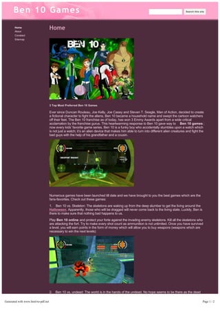 Ben 10 Games 
Home 
About 
Conatact 
Sitemap 
Home 
Search this site 
3 Top Most Preferred Ben 10 Games 
Ever since Duncan Rouleau, Joe Kelly, Joe Casey and Steven T. Seagle, Man of Action, decided to create 
a fictional character to fight the aliens, Ben 10 became a household name and swept the cartoon watchers 
off their feet. The Ben 10 franchise as of today, has won 3 Emmy Awards apart from a wide critical 
acclamation by the franchise gurus. This heartwarming response to Ben 10 gave way to Ben 10 games ; 
now every kids’ favorite game series. Ben 10 is a funky boy who accidentally stumbles upon a watch which 
is not just a watch; it’s an alien device that makes him able to turn into different alien creatures and fight the 
bad guys with the help of his grandfather and a cousin. 
Numerous games have been launched till date and we have brought to you the best games which are the 
fans-favorites. Check out these games: 
1. Ben 10 vs. Skeleton: The skeletons are waking up from the deep slumber to get the living around the 
Halloween. Apparently, those who will be dragged will never come back to the living state. Luckily, Ben is 
there to make sure that nothing bad happens to us. 
Play Ben 10 online and protect your forte against the invading enemy skeletons. Kill all the skeletons who 
are attacking the fort. Try to make every shot count as ammunition is not unlimited. Once you have survived 
a level, you will earn points in the form of money which will allow you to buy weapons (weapons which are 
necessary to win the next levels) 
2. Ben 10 vs. undead: The world is in the hands of the undead. No hope seems to be there as the dead 
keep waking up. Government did send troops, but the zombies are too powerful. Fortunately, Ben just 
arrives and has armored the horde. 
The player has to walk over the streets and wait for the zombies to assault. You will have a knife, guns and 
grenades to fight. You will earn money after passing levels which you can use to upgrade your weapon, life 
Generated with www.html-to-pdf.net Page 1 / 2 
 