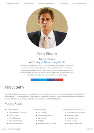 Seth Bloom
New Orleans
Attorney at Bloom Legal LLC
Mr. Bloom started Bloom Legal LLC in 2004. Bloom Legal handles all aspects of
criminal and personal injury law in Louisiana. Seth Bloom is committed to
providing quality legal services to his clients, whether they live locally or are
visiting the New Orleans area. Contact Bloom Legal today to learn more about
Seth J. Bloom and the client services o ered by Bloom Legal.
Linked n Twitter Facebook Google+
Criminal Defense
DWI and DUI in Louisiana+
Tra c Tickets+
Armed Robbery
Domestic Violence
Assault and Battery+
Burglary
Drug Related Crimes
Manslaughter and Homicide
Personal Injury
Car Accident+
Motorcycle Accidents
Slip and Fall
Dog Bites
Injuries Caused by a Drunk
Driver
Wrongful Death
Boating Accidents
Property and Insurance Law
Katrina & Insurance Claims
Hurricane Lawyer
Landlord/Tenant
Notary Services
Mortgage Foreclosure
Prevention
Insurance Law
Hurricane Isaac Insurance
About Seth
Seth J. Bloom, Esq. is an experienced New Orleans criminal defense attorney and personal injury lawyer and founder of
Bloom Legal LLC, a full-service New Orleans law rm. Seth Bloom represents clients in various practice areas including
criminal defense, personal injury, property and insurance law, and oil spill litigation.
Practice Areas
Generated with www.html-to-pdf.net Page 1 / 2
 