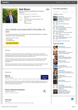 Find a different Seth Bloom
First Name Last Name
Example: Seth Bloom
More professionals named Seth Bloom
People Also Viewed
Join LinkedIn and access Seth’s full profile. It’s
free!
As a LinkedIn member, you’ll join 300 million other professionals who are sharing
connections, ideas, and opportunities.
• See who you know in common
• Get introduced
• Contact Seth directly
View Seth’s Full Profile
Summary
Seth Bloom is a Florida native who has lived in New Orleans for many years. He received his
undergraduate degree from the University of Florida. Thereafter, Bloom studied at Loyola University
Law School where he served on the Honor Board and received his J.D.
In 2004 he opened his own firm, Bloom Legal, a full service law firm in New Orleans. Bloom legal
specializes in criminal defense,personal injury, car accidents, DWI / DUI, traffic tickets, and
expungements.
When he is not busy with his practice he serves the community as a member of the Orleans Parish
School Board District 5.Bloom is also a New Orleans Civil Sheriff and a notary public.
Experience
Attorney
Bloom Legal LLC
July 2005 – Present (9 years 11 months) | 700 Camp Street, New Orleans, Louisiana
Bloom Legal is a full service law firm located in the historic Warehouse District of New Orleans. Our
exceptional service is only surpassed by our concern for our clients. Please click the links to the
left for more information about our firm.
Director of Business Development
Champion Foods, Inc
July 2014 – Present (11 months)
Of Counsel
Wolfe Law
2007 – 2009 (2 years) | 4821 Prytania Street, New Orleans, Louisiana
Seth Bloom
President and Founder at Bloom
Strategic Counsel, PLLC
Washington D.C. Metro Area
Seth Bloom
--
Greater Philadelphia Area
Seth Bloom
Sr. Vice President and Partner at
Fleishman-Hillard
Greater Boston Area
Seth Bloom
Counsel at Purrington Moody Weil
LLP
Greater New York City Area
Seth Bloom
Program Specialist at SAI Global
Greater Boston Area
Ryan Cochran
Project Manager at Communify
Patrick Schoen
Managing Partner at Jacob Schoen
and Son Funeral Directors
Matt Malkin
Director of Marketing & Member
Services at HealthFitness at MIT
Michael Harold
Recruiter at YSR Search LLC
Jonathan Buring
Vice President at Champion Food
Group
Jacob Dufour
Director of Human Resources at
Orleans Parish Criminal District Court
Daniel Burton
Landscape Architect at Favrot and
Shane
Ryan Dahmer
Owner, Red Renovations LLC
silas Cooper
Assistant Chair head of Drama
Division at New Orleans Center for
Creative Arts
Wesley T. Bishop
Associate Vice Chancellor for
Academic Affairs at Southern
University at New Orleans
Seth Bloom
Director of Business Development at Champion
Foods, Inc.
Greater New Orleans Area Law Practice
Current Bloom Legal LLC, Champion Foods, Inc
Previous Wolfe Law
Education Loyola University New Orleans College of Law
Websites Company Website
Blog
Personal Website
500+
connections
What is LinkedIn? Join Today Sign In
Generated with www.html-to-pdf.net Page 1 / 2
 