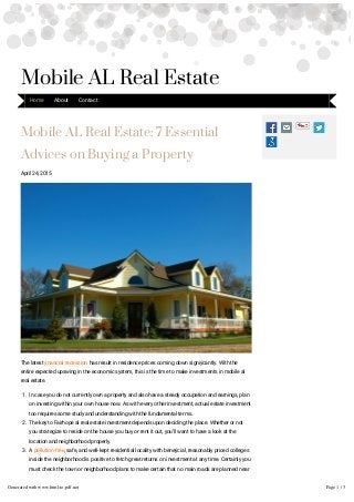 Mobile AL Real Estate: 7 Essential
Advices on Buying a Property
April 24, 2015
The latest ýnancial recession has result in residence prices coming down signiýcantly. With the
entire expected upswing in the economic system, this is the time to make investments in mobile al
real estate.
1. In case you do not currently own a property and also have a steady occupation and earnings, plan
on investing within your own house now. As with every other investment, actual estate investment
too requires some study and understanding with the fundamental terms.
2. The key to Fairhope al real estate investment depends upon deciding the place. Whether or not
you strategize to reside on the house you buy or rent it out, you'll want to have a look at the
location and neighborhood properly.
3. A pollution-free, safe, and well-kept residential locality with beneýcial, reasonably priced colleges
inside the neighborhood is positive to fetch great returns on investment at any time. Certainly you
must check the town or neighborhood plans to make certain that no main roads are planned near
the house you may have planned in on.
Mobile AL Real Estate
Home About Contact
Generated with www.html-to-pdf.net Page 1 / 3
 