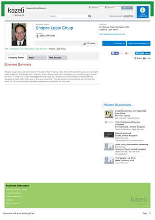 102 Views
Company Profile Maps Web Results
Tweet1
Username Password
Search... New to Kazeli? JOIN FREE
Business Name
Shapiro Legal Group
Contact
(650) 274-0180
USA ~ Burlingame, CA ~ Burlingame Legal Services ~ Shapiro Legal Group
Business Summary
Shapiro Legal Group serves clients in the greater San Francisco Bay Area with personal injuries and wrongful
death claims for their loved ones. Attorney Jacob Shapiro has been counseling and representing his clients
for over 17 years in all areas relating to personal injury. Mr. Shapiro provides excellent customer service
because for each client their case is the most important. You will receive honest advice and the help you
need. Do not try to deal with insurance companies or adjusters on your own.
Related Businesses...
Papacharalambous & Angelides
Law Office
Nicosia, Cyprus
Law Practice, Legal Services
The Inheritance Planning
Company
Berkhamsted , United Kingdom
Financial Services, Legal Services
King of the Road
Leeds, United Kingdom
Legal Services,
Transportation/Trucking/Railroad
Greer.IGS (Information Gathering
Services)
Stoke on Trent, United Kingdom
Legal Services, Security and
Investigations
The Naegle Law Firm
Mesa, Arizona, USA
Legal Services
Business Resources
Small Business Center
Sales Expertise
Online Marketing
Videos
White Papers
Address
851 Burlway Road, Burlingame, 650,
California, USA, 94010
http://shapiroinjuryattorney.com/
ShareShare0LikeLike
Generated with www.html-to-pdf.net Page 1 / 2
 