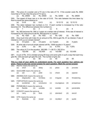 Q54. The price of a scooter and a TV are in the ratio of 7:5. If the scooter costs Rs. 8000
more than a TV set, then the price of TV set is-
       (a)   Rs. 20000       (b)     Rs. 24000   (c)   Rs. 32000      (d)     Rs. 28000
Q55. The speed of three cars is in the ratio of 5:4:6. The ratio between the time taken by
them to travel the same distance is-
       (a)      5:4:6        (b)     6:4:5       (c)     10:12:15     (d) 12:15:10
Q56. The ration between two numbers is 3:4. If each number is increased by 6 the ratio
becomes 4:5. The difference between the numbers is-
     (a)     1             (b)    3            (c)   6           (d)    8
Q57. Rs. 800 becomes Rs. 956 in 3 years at a certain rate of interest. If the rate of interest is
increased by 4% what amount will Rs. 800 become in 3 years?
        (a)     Rs. 1020      (b)     Rs. 1052  (c)     Rs. 1282        (d)     Rs. 1080
Q58. How much time will it take for an amount of Rs. 450 to gain Rs. 81 as interest, if rate of
interest is 4.5% p.a on simple interest?
        (a)     4.5 years     (b)     3.5 years (c) 5 years             (d)     4 years
Q59.   At what rate of annual simple interest will Rs. 10000 double in 15 years?
       (a)    5.5%           (b)     8%              (c)    6.75%          (d) 7.25%
Q60.   The value of (?) in the equation 365.089 - ? + 89.72 = 302.35 is-
       (a)    152.456         (b)     152.459       (c)    153.456       (d) 153.459
Q61. A sum of Rs. 312 is divided among 60 boys and some girls in such a way that each boy
gets Rs. 3.60 and each girl gets Rs.2.40. The number of girls are-
       (a)     35             (b)    60           (c)     40        (d)    65
This is a test of your ability to understand words. For each question four options are
given. There is only one correct answer for each question. Mark the correct answer.
Q62. INCITE means the same as
       (a)    short         (b)    delay        (c)    place         (d)    provoke
Q63.   SUCCUMB means the same as
       (a)  aid         (b)   yield                 (c)    check          (d)     oppose
Q64.   ANOMALOUS means the same as
       (a) disgraceful (b)   formless               (c)    irregular      (d)     threatening
Q65.   FORTUITOUS means the same as
       (a)  accidental (b)    conclusive            (c)    courageous     (d)     prosperous
Q66    PERMEABLE means the same as
       (a)  flexible    (b)   variable              (c)    soluble        (d)     penetrable
Q67.   CONVOY means the same as
       (a) carry         (b)  flock                 (c)    standard       (d)     escort

Q68.   CITE means the same as
       (a)   illustrate   (b)        reveal         (c)    recollect      (d)     quote
 