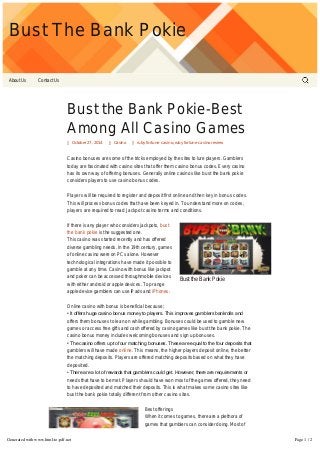 Bust The Bank Pokie 
About Us Contact Us 
Bust the Bank Pokie-Best 
Among All Casino Games 
October 27, 2014 Casino ruby fortune casino, ruby fortune casino review 
Casino bonuses are some of the tricks employed by the sites to lure players. Gamblers 
today are fascinated with casino sites that offer them casino bonus codes. Every casino 
has its own way of offering bonuses. Generally online casinos like bust the bank pokie 
considers players to use casino bonus codes. 
Players will be required to register and deposit first online and then key in bonus codes. 
This will process bonus codes that have been keyed in. To understand more on codes, 
players are required to read Jackpot casino terms and conditions. 
Bust the Bank Pokie 
If there is any player who considers jackpots, bust 
the bank pokie is the suggested one. 
This casino was started recently and has offered 
diverse gambling needs. In the 19th century, games 
of online casino were on PCs alone. However 
technological integrations have made it possible to 
gamble at any time. Casino with bonus like jackpot 
and poker can be accessed throughmobile devices 
with either android or apple devices. Top range 
apple device gamblers can use iPads and iPhones. 
Online casino with bonus is beneficial because; 
• It offers huge casino bonus money to players. This improves gamblers bankrolls and 
offers them bonuses to lean on while gambling. Bonuses could be used to gamble new 
games or access free gifts and cash offered by casino games like bust the bank pokie. The 
casino bonus money includes welcoming bonuses and sign up bonuses. 
• The casino offers up to four matching bonuses. These are equal to the four deposits that 
gamblers will have made online. This means, the higher players deposit online, the better 
the matching deposits. Players are offered matching deposits based on what they have 
deposited. 
• There are a lot of rewards that gamblers could get. However, there are requirements or 
needs that have to be met. Players should have won most of the games offered, they need 
to have deposited and matched their deposits. This is what makes some casino sites like 
bust the bank pokie totally different from other casino sites. 
Best offerings 
When it comes to games, there are a plethora of 
games that gamblers can consider doing. Most of 
the games have been tested and considered as the 
best. They are also offered based on software that 
players want to consider. 
Jackpot city casino uses different software in 
Generated with www.html-to-pdf.net Page 1 / 2 
 