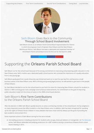 Seth Bloom Gives Back to the Community
Through School Board Involvement
Seth Bloom serves as an Orleans Parish School Board representative for District
5, which encompasses much of Uptown New Orleans and the New Orleans
Warehouse District. Seth Bloom has been a dedicated and respected member of
the Orleans Parish School Board since he rst ran for the board in 2008.
Linked n Twitter Facebook Google+
Anti-bulling protection including protection for students who are gay, bisexual, lesbians or transgender. As The Advocate
writes, Seth Bloom defended anti-bullying protections for LGBT students during a contentious Orleans Parish school
board meeting in 2013.
Supporting an audit requested by the Orleans Inspector General Ed Quatrevauz. As NOLA reported, the Orleans Parish
School Board challenged the audit, although the requested audit was not wrongful or performed in response to any
Supporting the Orleans Parish School Board
Seth Bloom ran for the school board because of his strong commitment to improving and protecting public education in the
New Orleans area. Seth’s mother was a dedicated public school teacher who stressed the importance of a quality education
from a very young age.
Seth Bloom graduated from Loyola University Law School and went on to start his own law rm and become a small
business owner in the New Orleans area. With a thriving and growing legal practice, he still wanted to give back to the people
of New Orleans.
So, Seth Bloom decided to run for the school board to put forth his vision for improving New Orleans schools for students in
District 5. With a strong grass roots campaign and numerous endorsements, his commitment to the goal of improving
public education made him the choice of voters in the 2008 school board election.
Seth Bloom’s First Term Contributions
to the Orleans Parish School Board
After the election in 2008, Seth Bloom quickly became an active contributing member of the school board. He has weighed in
on many important issues that a ect students in the New Orleans area. In addition, Seth has been recognized for standing
up for the rights of Orleans Parish children in many debates that have arisen and has always put the goal of providing the
best academic environment rst.
Some important actions of Seth Bloom during his rst term include:
Generated with www.html-to-pdf.net Page 1 / 3
 