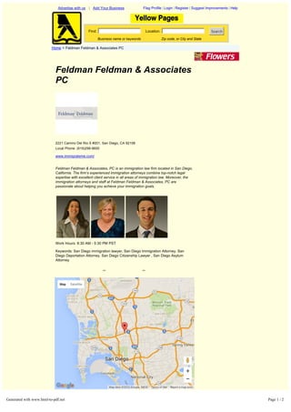 Feldman Feldman & Associates
PC
2221 Camino Del Rio S #201, San Diego, CA 92108
Local Phone: (619)299-9600
www.immigrateme.com/
Feldman Feldman & Associates, PC is an immigration law firm located in San Diego,
California. The firm’s experienced immigration attorneys combine top­notch legal
expertise with excellent client service in all areas of immigration law. Moreover, the
immigration attorneys and staff at Feldman Feldman & Associates, PC are
passionate about helping you achieve your immigration goals.
Work Hours: 8:30 AM - 5:30 PM PST
Keywords: San Diego immigration lawyer, San Diego Immigration Attorney, San
Diego Deportation Attorney, San Diego Citizenship Lawyer , San Diego Asylum
Attorney
<< >>
Advertise with us | Add Your Business Flag Profile | Login | Register | Suggest Improvements | Help
Find: Location: Search
Business name or keywords Zip code, or City and State
Home > Feldman Feldman & Associates PC
Home | About Us | Contact Us | Terms of Use | Add Your Business | Edit Your Business
Copyright © 2008 OneYellow.Com
Report a map error
Map Satellite
Map data ©2016 Google, INEGI Terms of Use
Generated with www.html-to-pdf.net Page 1 / 2
 