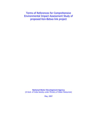 Terms of References for Comprehensive
Environmental Impact Assessment Study of
proposed Ken-Betwa link project

National Water Development Agency
(A Govt. of India Society under Ministry of Water Resources)
May, 2007

 