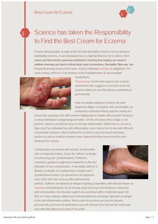 Science has taken the Responsibility
to Find the Best Cream for Eczema
Eczema affects people: In spite of the fact that dermatitis is itself is not an existence
debilitating sickness, it can absolutely have a crippling influence on a sufferer, their
carers and their family’s personal satisfaction. Evening time tingling can result in
restless evenings and spot a critical strain upon connections. Dermatitis ‘flare­ups’ can
frequently prompt truancy from work, school, individual exercises & obligations. For
some serious sufferers it can likewise mean hospitalizations & unreasonable
medications.
Natural ways are the best ways to cure eczema
and doctors also suggests to use best cream for
eczema which can cure the disease completely or
permanently.
How can anyone diagnose Eczema: An exact
judgment obliges a complete skin examination, an
exhaustive restorative history and the vicinity of a
chronically repeating rash with extreme tingling that is reliable with eczema? Itching is
a critical intimation to diagnosing dermatitis. On the off chance that a tingle is not
present, chances are that the issue is not skin inflammation. While there is no test to
figure out if an individual has skin inflammation, tests may be led to discount different
conceivable outcomes. Best treatment for eczema is yet to be found and many
doctors as well as medical scientists have claimed that they have found the best
treatment for eczema.
Complications associated with eczema: As dermatitis
skin is frequently broken, it puts the sufferer at danger
of contracting skin contaminations. Proficient
restorative guidance ought to be looked for at the first
indication of any contamination. A dermatitis sufferer is
likewise at danger of creating herpes simplex sort 1
(mouth blisters) which can spread over an expansive
zone of the skin and every so often demonstrate
perilous. Sufferers are likewise at danger of getting a boundless skin disease known as
impetigo (school bruises). So as to keep away from any inconveniences connected
with immunization, the infection ought to be examined with a medicinal expert. Be
that as it may, ordinary adolescence immunizations by and large represent no danger
to the skin inflammation sufferer. Best cream for eczema can cure the disease
permanently and have the potential to cure this disease from all over the world and
can make this planet an Eczema-Free world.
So I hope that all of the doubts or queries have been cleared regarding eczema and
best treatment for eczema and all. Hope you find this article interesting as well as
informative.
Best Cream for Eczema
Generated with www.html-to-pdf.net Page 1 / 2
 