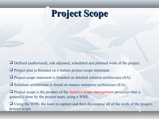 Project ScopeProject Scope
 Defined (authorized), risk adjusted, scheduled and planned work of the project.
 Project plan is founded on a mature project scope statement.
 Project scope statement is founded on detailed solution architecture (SA).
 Solutions architecture is found on mature enterprise architecture (EA).
 Project scope is the product of the iterative scope management processes that is
generally done by the project team, using a WBS.
 Using the WBS, the team to capture and then decompose all of the work of the project,
project scope.
 