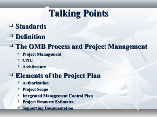 Talking PointsTalking Points
 StandardsStandards
 DefinitionDefinition
 The OMB Process and Project ManagementThe OMB Process and Project Management
 Project ManagementProject Management
 CPICCPIC
 ArchitectureArchitecture
 Elements of the Project PlanElements of the Project Plan
 AuthorizationAuthorization
 Project ScopeProject Scope
 Integrated Management Control PlanIntegrated Management Control Plan
 Project Resource EstimatesProject Resource Estimates
 Supporting DocumentationSupporting Documentation
 