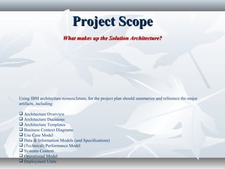 Project ScopeProject Scope
What makes up the Solution Architecture?What makes up the Solution Architecture?
Using IBM architecture nomenclature, for the project plan should summarize and reference the major
artifacts, including:
 Architecture Overview
 Architecture Decisions
 Architecture Templates
 Business Context Diagrams
 Use Case Model
 Data & Information Models (and Specifications)
 (Technical) Performance Model
 Systems Context
 Operational Model
 Deployment Units
 
